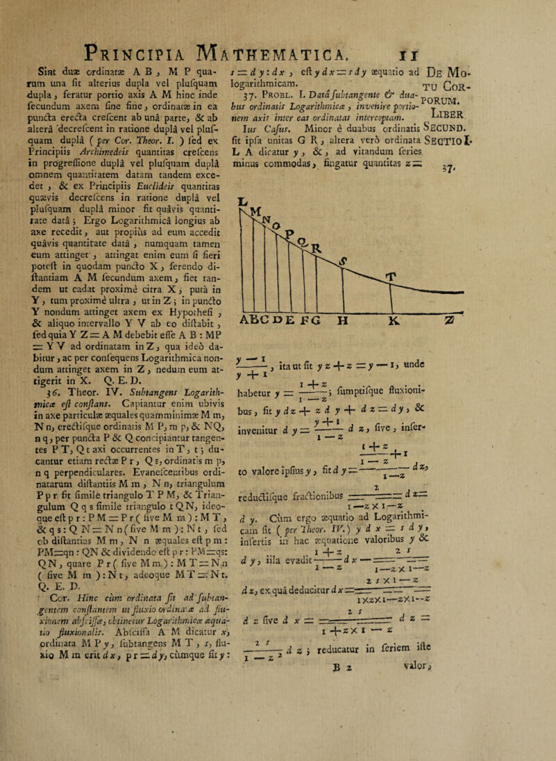 Sint duae ordinatae AB, M P qua¬ rum una fit alterius dupla vei plufquam dupla , feratur portio axis A M hinc inde fecundum axem fine fine, ordinatae in ea punda ereda crefcent ab una parte, & ab alteri 'decrefcent in ratione dupld vel pluf¬ quam dupla ( per Cor. Theor. I. ) fed ex Principiis Archimedeis quantitas crefcens in progrefiione dupla vel plufquam dupla omnem quantitatem datam tandem exce¬ det , Sc ex Principiis Euclideis quantitas quaevis decrefcens in ratione dupla vel plufquam dupld minor fit quavis quanti¬ tate data j Ergo Logarithmica longius ab axe recedit, aut propius ad eum accedit quavis quantitate data , numquam tamen eum attinget , attingat enim eum fi fieri potell in quodam puncto X, ferendo di- ftantiam A M fecundum axem, fiet tan¬ dem ut cadat proxime citra X, puta in Y , tum proximd ultra , ut in Z ; in pundo Y nondum attinget axem ex Hypothefi , & aliquo intervallo Y Y ab co dillabit , fed quia Y Z = A M debebit efle A B : MP — Y V ad ordinatam inZ, qua ideo da¬ bitur , ac per confequens Logarithmica non¬ dum attinget axem in Z, neduin eum at¬ tigerit in X. Q. E. D. $6. Theor. IY. Subtangem Logarith- tnica ejl conflans. Capiantur enim ubivis in axe particulae aequales quamminimae M m, N n, eredi fque ordinatis M P, m p, & NQ, n q, per punda P & Q concipiantur tangen¬ tes P T, Q t axi occurrentes in T, t j du¬ cantur etiam redae P r, Q s, ordinatis m p, n q perpendiculares. Evanefcentibus ordi¬ natarum diltantiis M m , N n, triangulum P p r fit fimile triangulo T P M, & Trian¬ gulum Q q s fimile triangulo tQN, ideo- que eflpr:PMcr:Pr( live M m ) : M T , & q s: Q N — N n ( five M m ) : N t , fed cb diftantias M m , N n aequales elt p m : PM^zqn : QN & dividendo elt p r: PM~qs: Q N , quare P r ( five M m.) :MT~N,n ( five M m ) : N t, adeoque M T — N t. Q. E. D. Cor. Hinc cum ordinata flt ad fubtan¬ gentem conflantem ut fluxio ordinata ad flu¬ xionem abjcijjce, obtinetur Logarithmica aqua¬ tio fluxionalis. Abfciffa A M dicatur .v, ordinata M P y, fubtangens M. T , s, flu¬ xio M m erit dx, p r — dy} cumque fity: s — dy:dx , ei\.ydx~sdy aequatio ad De Mo* logarithmicam. Tu QoR- 57. Probl. l.DataJubtangente & bus ordinatis Logarithmica , invenire portio- j L nem axis inter eas ordinatas interceptam. LIBER Ius Cajus. Minor e duabus ordinatis ^ECUND. fit ipfa unitas G R , altera vero ordinata SfiGTIoI* L A dicatur y , & , ad vitandum feries minus commodas, fingatur quantitas z~ Jj --- , ita ut fit y z -d- z — y — 1, unde y + 1 - • habetur y —-> lumptilque fluxioni- J 1 — z bus, fit y dz z d y -f- d z — dy , & y -j- 1 invenitur d y — 1 — z d z, five, infer- ( —J— 2 ■M I - Z j to valore ipfius y, fit d y——d — d z— redudifque fradienibus 1—z X 1—z d y. Cum ergo aequatio ad Logarithmi- cam fit ( per Iheor. IV.) y d x ~ s d y» infertis in hac aequatione valonbus y oC I *4* 2 7m 5 d y 3 iila evadit—:-d x —== —— 1 — z i—2 x 1—2 2 r X 1 — z d z, ex qua deducitur d x —-r~~: rr ^— iXzXt—ZX1--Z d z five d x zz z s d z X +ZX I — Z sy J S * ■ ^ ( _ —-- d z i reducatur in feriem ille B 2 valor,