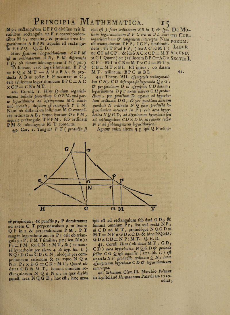 M p > redangu^m E F P Q divifum erit in totidem redangula ut F r correfponden- tibus M p , aequalia, & proinde area lo- garithmica ABPM aequalis eft redangu- lo E F P Q. Q. E. D. Hinc fpatium Logarithmicum A B P M eji ut ordinatarum A B, P M differentia p ob datam iubtangentem T M ( 36. ) Trilineum vero logarithmicum B P Q -PQxMT - AMxBA; & pro- duda A B ur redae F P occurrat in C , erit trilineum logarithmicum B P C zn A C xCP-CBxMT. 4a. Coroll. 1. Hinc fpitium logarith¬ micum infinite protenfum 0 O P M, qnapar¬ te logarithmica ad ajymptotum MO conti¬ nuo accedit, duplum eft trianguli P T M. Nam ob diftanti.im infinitam M O evanef- cit ordinata A B , fitque 1'patium OoPM, aequale redangulo TFPM, lub ordinata P M & iubtangente M T contento. 43. Cor. 2. Tangens P T ( produfla fi ATHEMATICA. 15 opus eji ) fecet ordinatam AB in J, & fpa- De Mo~ titim logarithmicum B P C erit ut BALAmer ij»y CoR- logarkhmtcam & tangentem intercepta. Nam pQpjjpj ob triangulorum T F P , ICP, iimilitudi- \^iv nem , eftTFadFP, (leuACadMT) LlEER ut CI adCP , & ideo ACxCP — MT SECUtfP. X C I. Quare ( 41 ) trilineum B P C—AC x SECTIO I CP — MT xCBieMTxCl — MT x C B ~ M T x BI. Eft igitur , ob datam MT; trilineum B P C ut B T. 44t 44. Theor. VII. Afymptotis orthogonali- bns C H, C D dejcripta Jit hyperbola Qjq G , & perpunflum D in afymptnto C D datum > logarithmica D p P axem habens C H produ-* Cium j per punflum D agatur ad hyperbo- lam ordinata D G , & per punflum alterum quodvis N ordinata N Q^qua produfla lo- garithmica occurrat in P ■, erit area hyper- bolica N QjG D, ad dignitatem hyperbola feti ad refl angulum CD x D G, in ratione refla N P ad jubtangentem logarithmica. Agatur enim altera q p ipfi Q P infini* propinqua ? ex pundis p, P demittantur ad axem C T perpendiculum p m lecans Q P in r & perpendiculum P M j P T tangat logarithmii am in P i erit ob trian¬ gula p r P , P M T fimilia, p r ( leu N n ): P r — P M leu C N ): M T, & ( ex natu- ti hyperbolae per tluor. 4- de hyp. lib. 1. ) NQ:DG=CD:CN; ideoque per com- pofitionem rationum & ex aequo N Q X Nn PrxDG=CD:MTi Quard ob datas C D 6c M T , fumma omnium re- danguloruin N Q X N 11, in quae dividi poteft area N Q G D, hoc eft j haec area ipla eft ad redangulum fub dattl GD> & fummd omnium P r, feu tota redi N P > utCDadMT, proindeque N Q G D X MT = NPxGDxCD; & hincNQGD: GDxCD=NP:MT. Q. E. D. 45. Coroll. Hinc ( ob datas M 1 > GDj C D ) area hyperbolica N QG X> & proinde feflor C G Qjpft aqualis ( 377- lib. i. ) eft- ut refla N iJ produflio ordinata > inter afymptotum hyperbola C D & logarithmicum intercepta* , 46. Scholium. Cum 111. Marchio Tolenus in EpiftoUad Hermannum Patavii an. 1719* edud j