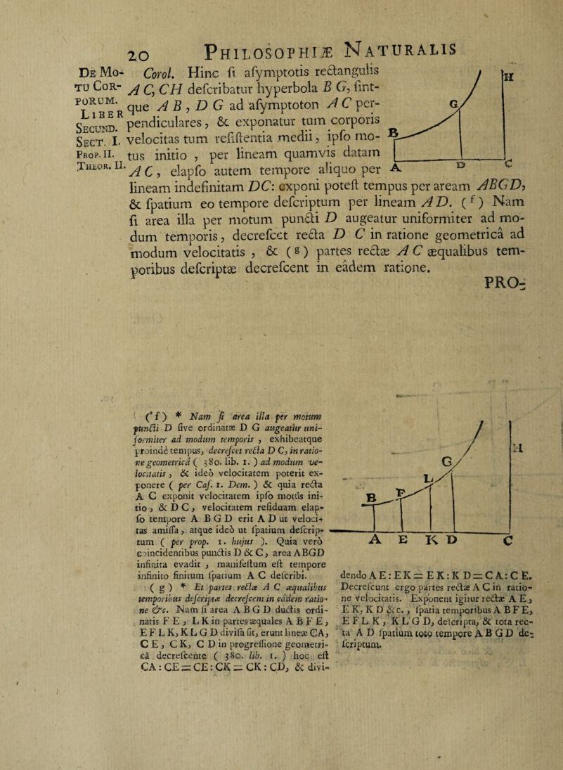 De Mo- Corol. Hinc ft afymptotis redangulis tu Cor- ^ q gh defcribatur hyperbola B G, fmt- porum. ^ue /i % ^ d G ad afymptoton A C per- SEcraD.R pendiculares , & exponatur tum corporis Sect. I. velocitas tum refiftentia medii, ipfo mo- Prop. ii- tus initio 7 per lineam quamvis datam Jhlor. II. A c ? elapfo autem tempore aliquo per lineam indefinitam DC: exponi poteft tempus per aream ABGD, 6c fpatium eo tempore defcriptum per lineam AD. ( f) Nam fi area illa per motum pundi D augeatur uniformiter ad mo¬ dum temporis, decrefcct reda D C in ratione geometrica ad modum velocitatis , 6c (g) partes redse A C aequalibus tem¬ poribus defcriptae decrefcent in eadem ratione. PRO- ' ('f) * Nam Ji area illa per motum ptinfli D Gve ordinatae D G augeatiir uni¬ formiter ad modum temporis , exhibeatque proindd tempus., decrejcet refla D C, in ratio¬ ne geometrica ( $80. lib. i. ) ad modum ve¬ locitatis , 6c ideo velocitatem poterit ex¬ ponere ( per CaJ. i. Dem. ) & quia reda A C exponit velocitatem ipfo motus ini¬ tio , & DC, velocitatem reliduam elap¬ fo tempore ABGD erit A D ut veloci¬ tas amilfa, atque ideo ut fpatium defcrip¬ tum ( per prop. i. hujus j. Quia vero c oncidentibus pundis D & C, area ABGD infinita evadit , manifeltum eft tempore infinito finitum fpatium A C delcribi. ( g ) * Et partes refice A C ecqualibus temporibus defcrtptce decrejcent in eadem ratio¬ ne &c. Nam fi area ABGD dudis ordi¬ natis FE, L K in partes aequales A B F E } EFLKjKLGD divifa fit., erunt lineae CAj CE, C K, C D in progrefiione geometri¬ ca decrelcente ( 380. lib. 1. ) hoc eft CA: CE = CE: CK = CK: CD, & divi- A E K D C dendoAE:EK= EK:K D = CA:C E. Decrefcunt ergo partes redae A C in ratio¬ ne velocitatis. Exponent igitur redae AE, E K, K D & c., fpatia temporibus ABFE, E F L K , KL GD; deteripta., & tota rec¬ ta A D Fpatium toto tempore ABGD de-; feriptum.