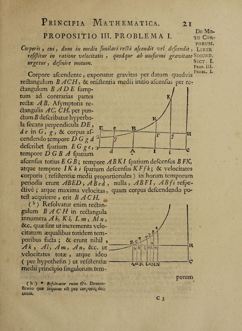 PROPOSITIO III. PROBLEMA I. De Mo¬ tu COR- PORUM. Corporis , cui, dum in medio fimilari retia ajcendit vel defcendit, Liber reffitur in ratione velocitatis , quodque ab uniformi gravitate^cund, urgetur, definire motum. Sect. I. Corpore afcendente, exponatur gravitas per datum quodvis re&angulum BACH, St refiftentia medii initio afcenfus per re- Stangulum B AD E fump- tum ad contrarias partes K reStae A B. Afymptotis re- Stangulis AC, CH, per pun¬ ctum B defcribatur hyperbo- !a fecans perpendicula DE, d e in G, g, St corpus af- cendendo tempore D G g d defcribet fpatium E G ge, tempore D G B A fpatium afcenfus totius EGBj tempore ABKI fpatium defcenfus B FK, atque tempore IKki fpatium defcenfus KFfk; St velocitates corporis ( refiftentiae medii proportionales ) in horum temporum periodis erunt ABED , ABed , nulla, AB FI, AB fi refpe- Stive ; atque maxima velocitas, quam corpus defcendendo po- teft acquirere , erit BACH. ( h ) Refolvatur enim re&an- gulum BACH in re&angula innumera Ak, K l, L m, Mn , Stc. quaefint ut incrementa velo¬ citatum aequalibus totidem tem¬ poribus faSta ,* St erunt nihil , Ak , AI, Am, An, Stc. ut velocitates totae , atque ideo ( per hypothefin ) ut refiftentiae medii principio fmgulorum tem- Pkop. III. Probl. L L*MN ( h ) * Refolvatur enim &c. Demon- flratio quas fequuur elt pro corporis^ dei- fienlii. porum