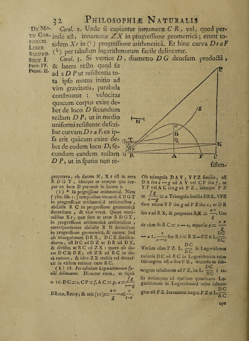 tu Cor¬ porum. Liber Secund. Sect. I. Prop. IV. Probl. II. 32, Philosophia Naturalis inde eft, innumerae ZX in progreflione geometrica; erunt to¬ tidem Xr in (‘) progreflione arithmetica. Et hinc curva DraF (k) uer tabulam logarithmorum facile delineatur. Corol. 3- Si vertice D , diametro D G deorfum produ&a > & latere reflo quod fit ad 2 D P ut relidentia to¬ ta ipfo motus initio ad vim gravitatis, parabola conftruatur : velocitas quacum corpus exire de¬ bet de loco D fecundum rectam D P, ut in medio uniformi re fidente defcri- bat curvamDraF?ea ip- fa erit quacum exire de¬ bet de eodem loco .D, fe¬ cundum eandem reftam D P, ut in fpatio non re- propterea, ob datam IV, X r eft ut area R D G T , ideoque ut tempus quo cor¬ pus ex loco D pervenit in locum r. (i) * Tn progrejfione arithmetica. Nam (380. lib. 1.) temporibus feu areis R D G T in progreflione arithmetica crefcentibus , abfciflas R C in progreflione geometrici decrefcunt , & vice versa. Quare verti¬ calibus Xr, quas funt ut areas R DGT, in progreflione arithmetica crefcentibus , correfpondentes abfciflas R D decrefcent in progreflione geometrica, & contra. Sed ob triangulorum DRX, DCZ fimilitu- dinem , eft D C ad D Z ut D R ad D X, & divifim ut R C ad Z X : quare ob da¬ tas D C & D Z, eft Z X ad R C in da¬ ta ratione , & ideo Z X crefcit vel decref- cit in eidem ratione cum R C. ( k ) 58. Per tabulam Logarithmorum fa¬ cile delineatur. Dicantur enim, ut flipra f g n. f<f.DC = f,CP=/,AC = ^«=2£- e—g X 6 DR—,y.,Rr;=:y} & erit (56)y—-—aL—■. & Ob triangula D A Y , YPZ fimilia, eft D A feu e —g ad A Y vel C P feu /, ut Y P vel A C ieu g ad P Z , ideoque P Z = — q. Triangula fimilia DRX, YPZ dant etiam Y P feu g ad P Z feu a, ut D R feu x ad R X, & propterea R X — —. Un^ £ u x de cum fit R C r: e — x> asquatio y — - 6 e DG —’ a L.-fiet R r — R X—PZ x L.-r-q. e —x RG Verum cum P Z. L. — fit Logarithmus i\ rationis D C ad R C in Logarithmica cujus fubtangens eft a fi ve F Z , dicendo ut fub- DG vangens tabularum ad P Z, ita L. e ta¬ li C lis defumptus ad ejufiem quantitatis Lo- garithmum in Logamhmici cujus fubtan- D G gens eft P Z. Invenietur itaquu P Z x L.~ R G ope \