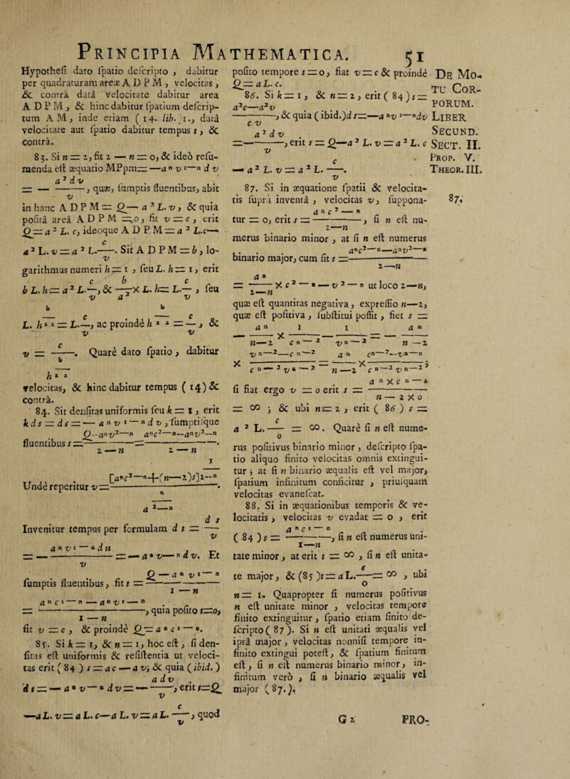 Principia Ma Hypothefi dato fpatio defcripto , dabitur per quadraturam areae A D P M , velocitas , Sc contra data velocitate dabitur area A D P M , & hinc dabitur fpatium defcrip- tum AM, inde etiam (14. lib.i., datd velocitate aut fpatio dabitur tempus t, & contra. 85. Si ti — 2, fit 2 — n zzz o, & ideo refu- ruenda eft aequatio MPpm— —a n v * 1—n d v a 2 d v — —-, quae, lumptis fluentibus, abit v in hanc A D P M ~ — a2 L.v, & quia pofita area A D P M =;o , fit v = c , erit Qjzz a2 L. c} ideoque A D P M = a 2 L.c—« a2 L.v —a2 L.—• Sit A D P M = b, lo- v garithmus numeri h — ij feu L. h — 1, erit c b c b L.h— a2 L—> & —~X L. h— L — , feu v v b ._ £ - f L. h** — L—, ac proinde h * 4 = — > & v v V — c b h » » Quare dato fpatio , dabitur velocitas, & hinc dabitur tempus ( 14) & contra. 84. Sit denfitas uniformis feu k m I, erit kds — ds — -— an v *'—adv, fumptifque fluentibus Unae reperitur v: £L-anv7—n anc2—a~a*v2~ “ n n Invenitur tempus per formulam d t =■ d s v a avi —* du v fumptis fluentibus, fit t — an c 1 — B — aavl — n — — a • v—n d v. Et Q — a ■■ v 1 — “ 1 — n , quia pofito t—Oj Qzz a L. c. 85. Si k — 1 i 8c n — z ) erit ( 84) t — THEMATICA. $i pofito tempore t — o> fiat v — c& proinde De Mo*. tu Cor¬ porum. , & quia (ibid.)d s——a av l~*dv LlBER Secund. ~j erit J — Q—a 2 L.v— a2 L. c SeCT. II. Prop. V. Theor.III, 87. a2c—a2v c v a2 d v v — a2 L. v — a2 L. v 87. Si in aequatione fpatii & velocita¬ tis fupra inventA , velocitas v, fuppona- an c2 -- « tur = o, erxt x —-——, fi n eft nu¬ •n anC2 u—aav2 * merus binario minor , at fi n eft numerus binario major, cum fit x —■ a « ■n z—-n X C 2 — » — V2 —  Ut loCO Z —«, quae eft quantitas negativa, expreffio n—2, quae eft pofitiva, fubflitui poffit, fiet x — a n -- X z>n' C B -C  -2 V n — * a» ca~ -X — n —z c n a a n — z V*—n z>n a n X c n — 4 1 — n fit v — c , & proinde Qjp aa c' — «. 85:. Si k rr 1, 8c n — i? hoc eft, fi den¬ fitas eft uniformis & refiftentia ut veloci¬ tas erit (84)x:=udc — avi Sc quia (ibid. ) a d v . dt — *—1 a* v — * dv — —~-,eritt—Q v c n 7“ * v a 2 fi fiat erpo v — 0 erit s — n — 2 x 0 — 00 -} & ubi «•= 2 , erit ( 8<? ) x — c a 2 L.- rz 00. Quare fi k eft nume- 0 rus pofitivus binario minor, defcripto fpa¬ tio aliquo finito velocitas omnis extingui- tur j at fi « binario aequalis eft vel major, fpatium infinitum conficitur , priuiquam velocitas evanefeat. 88. Si in aequationibus temporis & ve¬ locitatis , velocitas v evadat = 0 j erit a n c 1 — o ( 84 ) & —-, fi n eft numerus uni- I T Yl tate minor, at erit t — 00 > fi n eft unita¬ te major, & (85 ~)t=a L.-^-— o° , ubi n— 1. Quapropter fi numerus pofitivus n eft unitate minor , velocitas tempore finito extinguitur , fpatio etiam finito de¬ fcripto ( 87). Si n eft unitati aequalis vel ips3 major, velocitas nonnifi tempore in¬ finito extingui poteft, & fpatium finitum eft, fi n ell numerus binario minor , in¬ finitum vero , fi n binario aequalis vel major