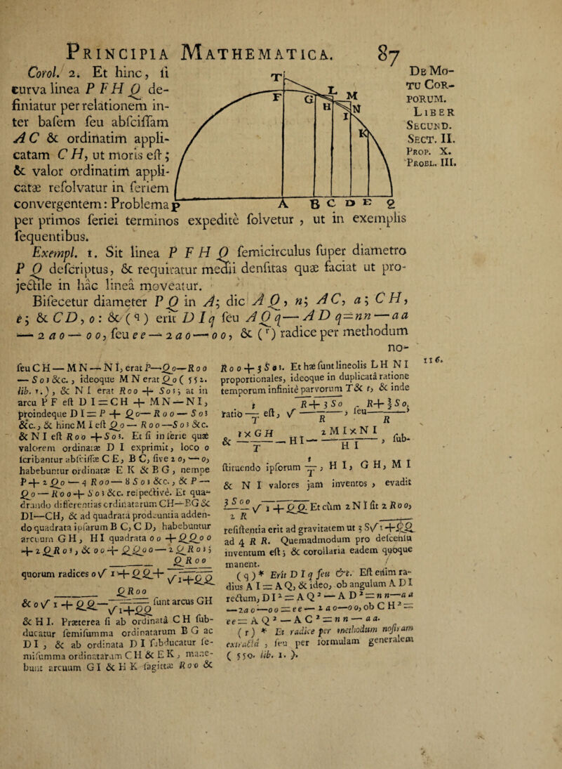 Corol. 2i Et hinc, ii eurva linea P F H de¬ finiatur per relationem in¬ ter bafem feu abfcifTam AC 6c ordinatim appli¬ catam C H, ut moris eft; valor ordinatim appli¬ catae refolvatur in feriem convergentem: Problema p De Mo¬ tu Cor¬ porum. Liber Secusd. Sect. II. Pkop. X. PfvOEL. III. B C » e 2 per primos feriei terminos expedite folvetur , ut in exemplis fequentibus. ExempL t. Sit linea P F H 0 femicirculus fuper diametro P j9 defcriptus, Sc requiratur mecfii denfitas quae faciat ut pro- je£hle in hac linea moveatur. Bifecetur diameter P 0^ in dic A ()•> AC, a\CH, & CD, o : Sc/() erit Dlq feu A Q_q—A D q-nn-—aa 2 a o — o o, feu e e —- 2 a 0 — 00, Sc (r) radice per methodum feu C H — MN — NI, erat P—'Qo—Ro o — S oi Sc c. , ideoque M N erat £0? (551. lib. T.)j & NI erat Roo -{- Soi} at in arcu P F eft D I — C H q- M N — NI, proindeque D I zr P -p- ^0— Roo — S oi Sic., Sc hinc M I eft Qj) — Roo —5 0 ? Si c. & N I eft R 0 0 q~ S 0 ?. Et fi in ferie quas valorent ordinas D I exprimit, loco 0 lcribantur ablci/fe CE, B C, live 2 0, — 0, habebuntur ordinatae E K & B G , nempe Pq- 2 Q0—4 Roo— K S 0 i Scc., Sc P— Qjo — Ro o-\- !> oi Scc. rei pedti ve. Et qua- drando differentias ordinatarum CH—BG<Sc DI—CH, Sc ad quadrata prodeuntia adden¬ do quadrata i piarum B C, C D, habebuntur arcuum GH , HI quadrata 00 -f-QJ2j> 0 q- 2 OR 01, Sc 0 0 4- QJJq o — i <£_R 0) i __QR 0 0 quorum radices 0 \f 1 q~ __ jQJl 0 0 «<»/> + 2-S--7Tq.:^rut arc“s GH &HI. Praeterea fi ab ordinati CH^fub- ducatur femifumma ordinatarum B G ac DI, Sc ab ordinata D I 'fjbducatur fie- bunt arcuum GI Sc H K fagittte Roo Sc no- Ro o $ oi. Et hae funtlineolis LH NI proportionales, ideoque in duplicata ratione tpmnnrcm infinite parvorum TSc f, & inde 5±i£f> R temporum infinite parvorum r q- 3 s ° eft, \T ratio & — t T IX GH R feu- —. Hi- tMIxNI fub- it 6. T HI ftimendo ipforum —, H I, G H, M I & N I valores jam inventos , evadit IJL ^ j Et cum 2 NI fit 2 R 0 o, refillentia erit ad gravitatem ut ? S\A 1 ad 4 R R. Quemadmodum pro defcehlu inventum eft j Sc corollaria eadem qqoque manent. { ( q ) * Erit DI q feu &t. Eft etftm ra¬ dius AI — A Q, Sc ideo, ob angulum A DI redum, D11 = A Q 2 — AD^h n—aj 2 a 0 —0 0 — e e ■— 2 a 0—0 0, ob C H — eerzAQ2—AC 2zznn — a a. ( r) * Et radice per methodum nojiram exuaCld , feu per lormulam generalem