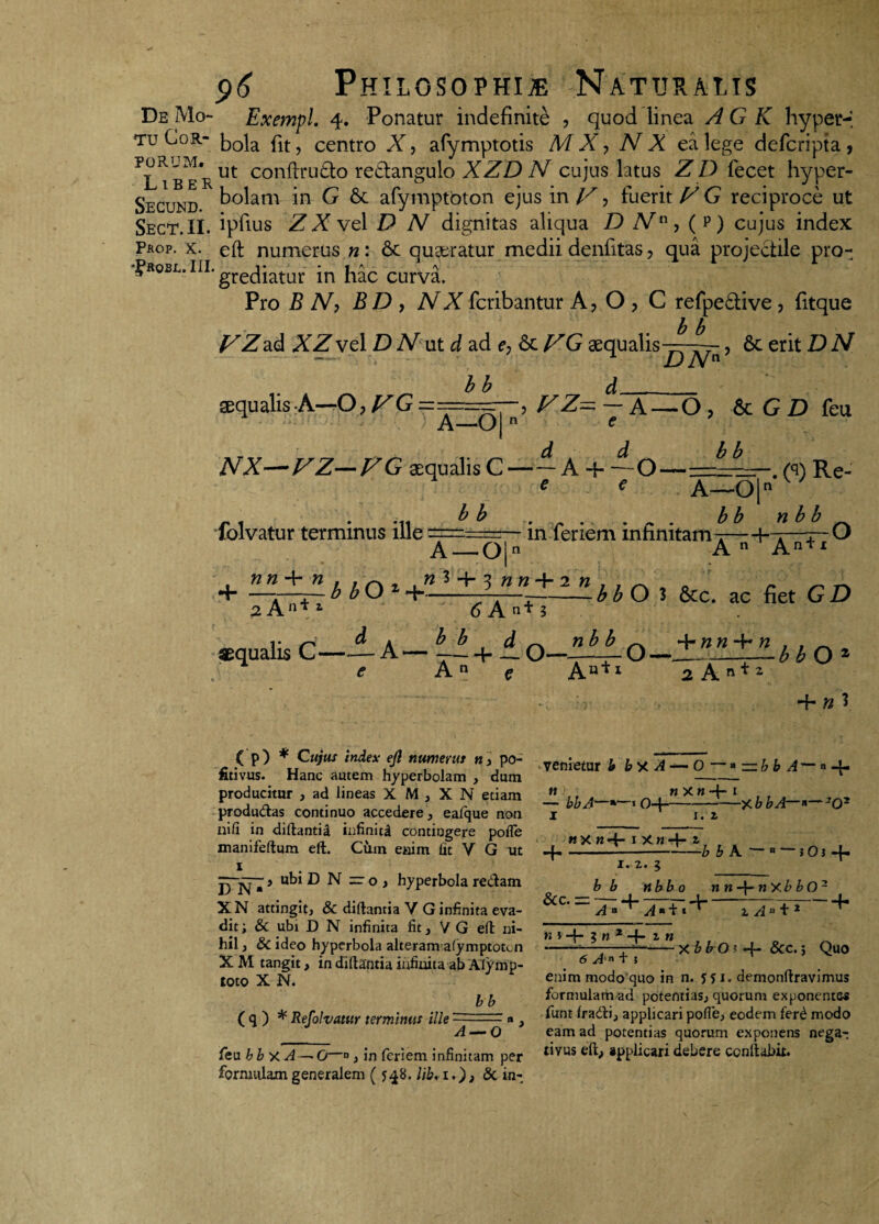 De Mo- Exempl. 4. Ponatur indefinite , quod linea AGK hyper-i tu Cor- plt? centro X, arymptotis M X, N X ea lege defcripta, ?lTbe*r ut conftru&° re£langulo XZD N cujus latus ZD lecet hyper- Secund b°lam in G & afymptoton ejus in V ^ fuerit VG reciproce ut Sect.II. ipfius Z X vel D N dignitas aliqua D N, ( p ) cujus index Prop. x. eft numerus n: 6c queratur medii denfitas, qua projectile pro- ^R0SL-iH-grecliatur in hac curva. Pro B N) B D , NX fcribantur A? O ? C refpe£tive, fitque b b VZ2,<k XZ vel D N ut d ad e, 6c VG aequalis, 6c erit D N aequalis A—O, fZG bb A—0|’ ^Z~7 A~°’ & G D feu NX-FZ-FG squalis C — A + ~Q———. (q) Re- e folvatur terminus ille bb in feriem infinitam A—0|n b b n b b f O A — 0|n A n ' An*1 + —v—r— b bO z 4--——— -bb O 3 &c. ac fiet G D 2 An* 1 6 A n+ ? aequalis C- 6 A“T? d ^b d ^ nb b ^ 4- » « 4~ e An e Auil ~~2~h.n*z bbO* 4“ yi 3 ( p) * Cujus index efl numerus n, po- fitivus. Hanc autem hyperbolam , dum producitur , ad lineas X M , X N etiam produdas continuo accedere, eafque non ni fi in diftantii infinita contingere pofle manifeftum eft. Cum enim fit V G ut 1 p m > ubi D N =: o, hyperbola redam XN attingit, & diftantia V G infinita eva¬ dit ; & ubi D N infinita fit, V G eft ni¬ hil , & ideo hyperbola alteram afymptotcn X M tangit, in diftantia infinita ab Alymp- toto X N. ( q ) * Refolvatur terminus ille bb A — O venietur b by A — O — • — bb A— »4* nXn 4“ t bbA“*»-«04---—X b bA—*~ 'O- n 1. z ny «4- 1 x«4- z 4-A _ bbA. - « —5O3 4- 1. 2. l b b nbb 0 n n n xb b O2 &c- = 7; + 77T- ^--H n \ 1 n* z n feu bbxA — O—0 j in feriem infinitam per formulam generalem ( 548. lib, 1.), & in¬ 1 Aa + 2 . , Xbb0' &c.j Quo 6 A'n + 5 enim modo quo in n. fji. demonftravimus formulam ad potentias, quorum exponentes funt fradi, applicari pofle, eodem fer£ modo eam ad potentias quorum exponens nega¬ tivus eft, applicari debere conftabit.