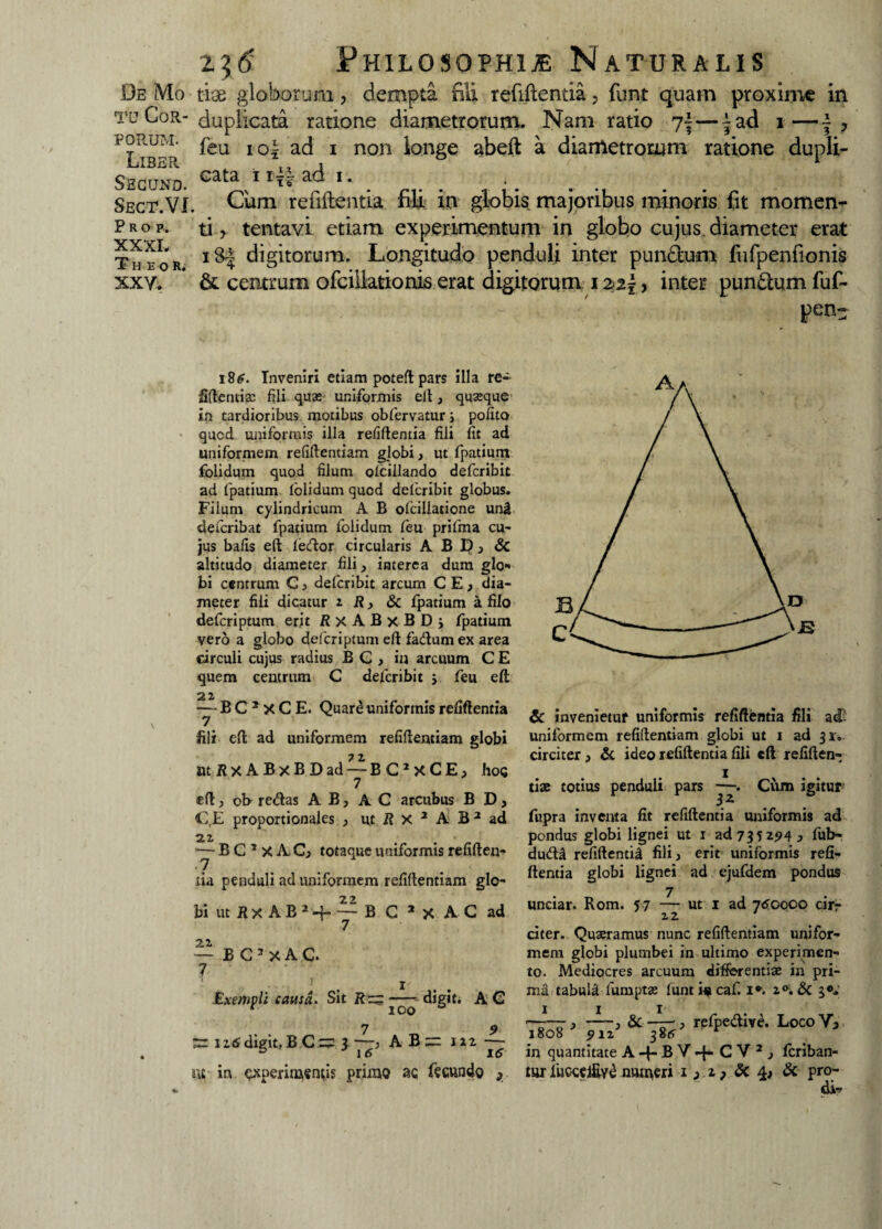 De Mo tu Cor¬ porum. Liber Segund. Sect.VI Prop, XXXI, T H E O R. XX Y. 236 Philosophia Naturalis use globorum, dempta fili refiftentia, funt quam proxime in duplicata ratione diametrorum. Nam ratio 7-—^ad 1— feu io| ad 1 non longe abeft a diametrorum ratione dupli¬ cata 1 ad 1. Cum reiiftentia fili in globis majoribus minoris fit momen¬ ti y tentavi etiam experimentum in globo cujus, diameter erat i&-| digitorum. Longitudo penduli inter pundum fufpenfionis & centrum ofciilationis erat digitorum 122\, inter punftum fuf- pen- \ 186. Inveniri etiam poted pars illa re- fidenti» fili quas uniformis ell, quasque in tardioribus motibus obfervatur j polito qucd uniformis illa reddentia fili fit ad uniformem refidentiam globi, ut fpatium folidum quod filum olcillando defcribit ad fpatium folidum quod defcribit globus. Filum cylindricum A B ofciliatione unii defcribat fpatium folidum feu prifma cu¬ jus bafis ed fecdor circularis A B D; & altitudo diameter fili, interea dum glo¬ bi centrum C, defcribit arcum CEj dia¬ meter fili dicatur 2 R, & fpatium a filo defcriptum erit RxABxBD j fpatium vero a globo defcriptum ed fadum ex area circuli cujus radius BG, in arcuum C E quem centrum C defcribit $ feu eft — B C 2 X C E. Quar£ uniformis relidentia fili cd ad uniformem refidentiam globi ttt R X A B x B D ad — BC2xCE, I105 7 ed > ob re<das AB, AC arcubus B D, f E proportionales , ut R X 2 A B 2 ad 21 — B C 2 X A Cj totaque uniformis reliden¬ tia penduli ad uniformem refidentiam glo¬ bi ut Rx A B J+~B C JX AC ad 7 — B G 2 x A C. 7 1 Exempli causa. Sit Rzz digit. A C 7 9 ~ iztfdigit.B C = 3 —} AB = 122 — 3 16 16 iit in ^xperinAsntis primo ac fecundo s & invenietur uniformis reddentia fili ad uniformem refidentiam globi ut 1 ad 32. circiter, & ideo relidentia fili ed reliden¬ ti» totius penduli pars ~. Cum igitur fupra inventa fit relidentia uniformis ad pondus globi lignei ut 1 ad 735294j fub- dudl reddentia fili , erit uniformis reli¬ dentia globi lignei ad ejufdem pondus unciar. Rom. 57 — ut 1 ad 760000 ciri- 2» 2 citer. Quaeramus nunc refidentiam unifor¬ mem globi plumbei in ultimo experimen¬ to. Mediocres arcuum differenti» in pri¬ ma tabula lurnpt» funti*caf. I*. 3«. 3 -i & ——■, refpe&ive. Loco Yj 1808 912 386 in quantitate A-{-BY-{*CV: , Icriban- tur fuccclRy^ numeri 1 3 Sc 4, & pro¬ dic