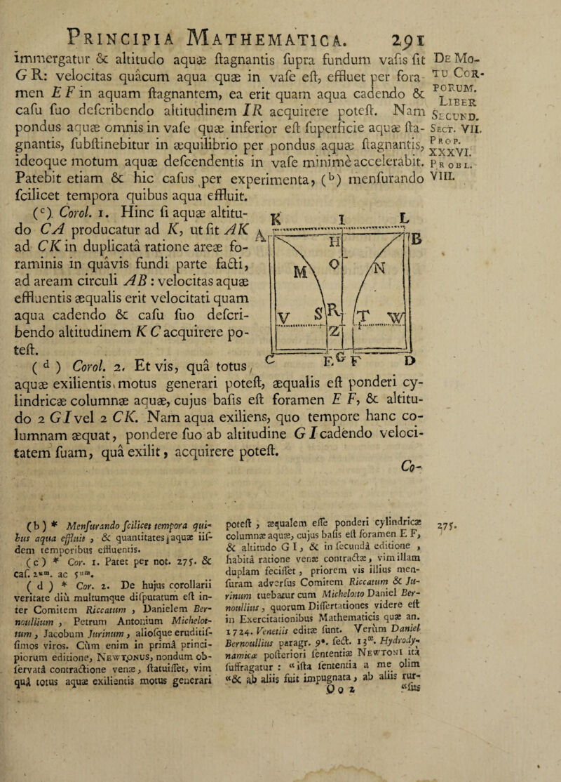 Immergatur 6c altitudo aquie ftagnantis fupra fundum vafis fit De Mo- G R: velocitas quacum aqua quae in vafe eft, effluet per fora 'IU Cor- men E F in aquam ftagnantem, ea erit quam aqua cadendo 6c P j ‘ cafu fuo defcribendo altitudinem IR acquirere poteft. Nam Secukd pondus aquae omnis in vafe quae inferior eft fuperficie aquae fta- Sect. vii. gnantis, fubftinebitur in aequilibrio per pondus aquae ftagnantis, ^xxvi ideoque motum aquae defcendentis in vafe minime accelerabit. pR 0 B L’ Patebit etiam 6c hic cafus per experimenta? (b) menfurando Y1IL fcilicet tempora quibus aqua effluit. (c). Corol. 1. Hinc fi aquae altitu- g j do CA producatur ad K, ut fit AK ^ ad CK in duplicata ratione areae fo¬ raminis in quavis fundi parte fafti, ad aream circuli AB : velocitas aquae effluentis aequalis erit velocitati quam aqua cadendo 6e cafu fuo defcri¬ bendo altitudinem K C acquirere po- teft. ( d ) Corol. 2. Et vis, qua totus, aquae exilientis» motus generari poteft, aequalis eft ponderi cy¬ lindricae columnae aquae, cujus bafis eft foramen E F, &c altitu¬ do 2 GJvel 2 CK. Nam aqua exiliens, quo tempore hanc co¬ lumnam aequat, pondere fuo ab altitudine GI cadendo veloci¬ tatem fuam, quaexilit, acquirere poteft. Co- H M\ 0 V Si Pv z E ( b ) * Menfurando fcilicet tempora qui- hm aqua effluit , &C quantitates \ aqua: iif- dem temporibus eliiuemis. (c) * Cor• 1. Patet per not. 27n & caf. 2*“. ac fura. ( d ) * Cor. 2. De hujus corollarii veritate diu multumque difputatum eft in¬ ter Comitem Riccatum , Danielem Eer- noulUum , Petrum Antonium Michelot- tum , Jacobum Jurinum, aliofque eruditil- {imos viros. Cum enim in primd princi¬ piorum editione, Newt„onus, nondum ob- lervatd contradione venas, ftatuifTet, vim qu£ totus aquas exilientis motus generari poteft , aequalem effe ponderi cylindricae columnas aquas, cujus bafis eft foramen E F, & altitudo G I, & in fecunda editione , habita ratione venas contradas, vim illam duplam fecijfet, priorem vis illius men- furam advcrfus Comitem Riccatum & Ju¬ rinum tuebatur cum Michelotto Daniel Eer- noullius, quorum Differtationes videre eft in Exercitationibus Mathematicis quas an. 1724. Venetiis editas iunt. Verum Daniel Bernoullius paragr. 9*- 1?® Hydrody- namica pofteriori lententias Nevttoni itu fuffragatur : ifta lententia a me olim «&; ab aliis fuit impugnata, ab aliis rur- Qq z «fus
