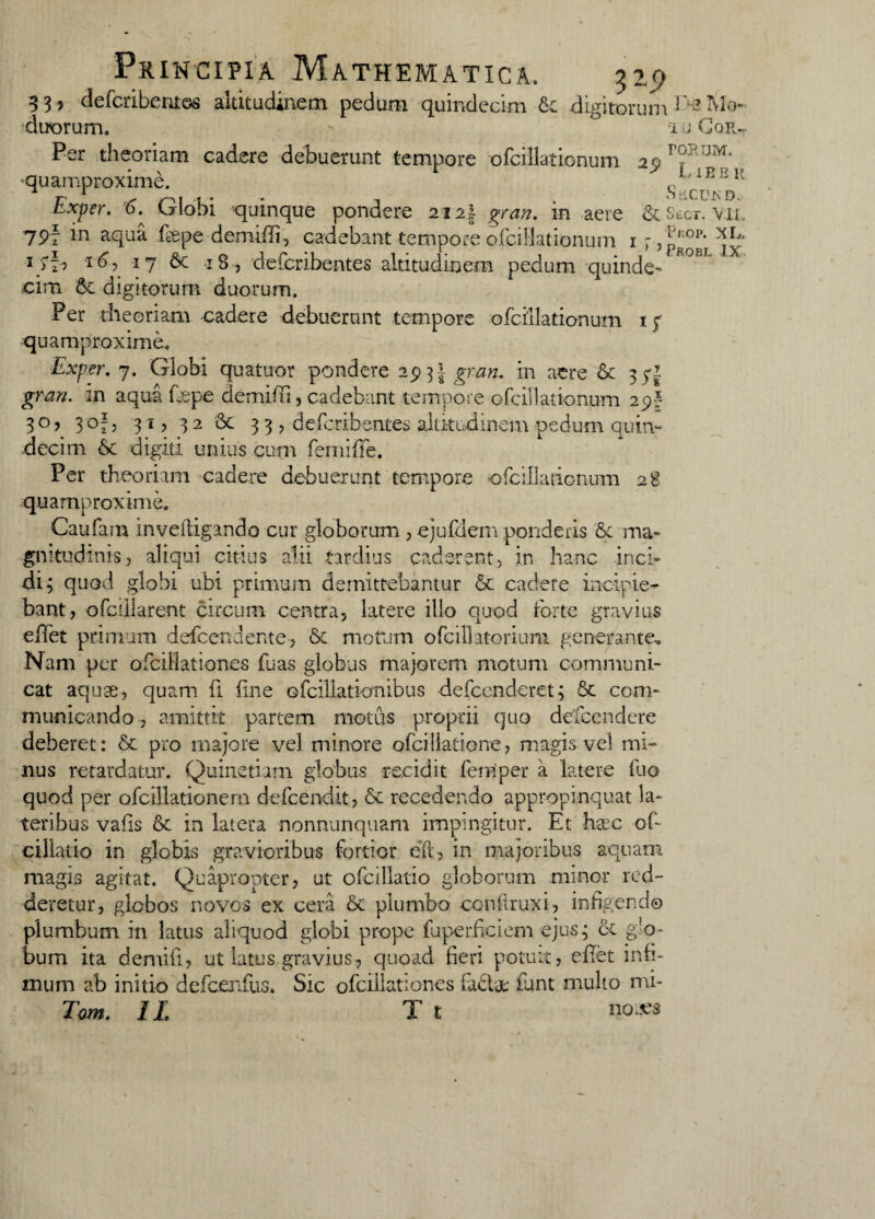 33, defcribentos altitudinem pedum quindecim 6c digitorum E-aMo- duorum. g iuGgr- Per theoriam cadere debuerunt tempore ofcillationum 2p??RUI^', quamproxime. '1E 311 T-' y—^ ( .| . . , SiiCU^D. bxper. 6. Cjlobi quinque pondere 2i2| gran. m aere ScSect. vii. 7Pf *n aqua ieepe demiffi, cadebant tempore ofcillationum 1 f ? probi ^jx 1 >b I ^? 17 6c 18, defcribentes altitudinem pedum quinde¬ cim St digitorum duorum. Per theoriam cadere debuerunt tempore ofcillationum 17 quamproxime. Exper. 7. Globi quatuor pondere 293 ! in aere St 3 5-1 gnm in aqua fepe demiffi, cadebant tempore ofcillationum 29? 3°> 3°!j 31? 32 St 3 3 , defcribentes altitudinem pedum quinr decim 6c digiti unius cum ferniffe. Per theoriam cadere debuerunt tempore ofcillationum 28 quamproxime. Caufam inveftigando cur globorum , ejufdem ponderis & ma¬ gnitudinis , aliqui citius alii tardius caderent, in hanc inci¬ di 3 quod globi ubi primum demittebantur St cadere incipie¬ bant, ofcdlarent circum centra, latere illo quod forte gravius eliet primum defcendente, & motum ofcillatorium generante.. Nam per ofcillationes fu as globus majorem motum communi¬ cat aquae, quam fi fine ofcillationibus defccnderet; St com¬ municando , amittit partem motus proprii quo defcendere deberet: St pro majore vel minore ofcillatione, magis vel mi¬ nus retardatur. Quinetiam globus recidit femper a latere fuo quod per ofcillationern defcendit, St recedendo appropinquat la¬ teribus valis St in latera nonnunquam impingitur. Et haec of- cillado in globis gravioribus fortior eft, in majoribus aquam magis agitat. Quapropter, ut ofcillatio globorum minor red¬ deretur, globos novos ex cera St plumbo conftruxi, infigendo plumbum in latus aliquod globi prope fuperfeiem ejus3 St g’o- bum ita demifi, ut latus gravius, quoad fieri potuit, eflet infi¬ mum ab initio defcenfus. Sic ofcillationes fadat funt multo mi- Tom. 11 T t noces