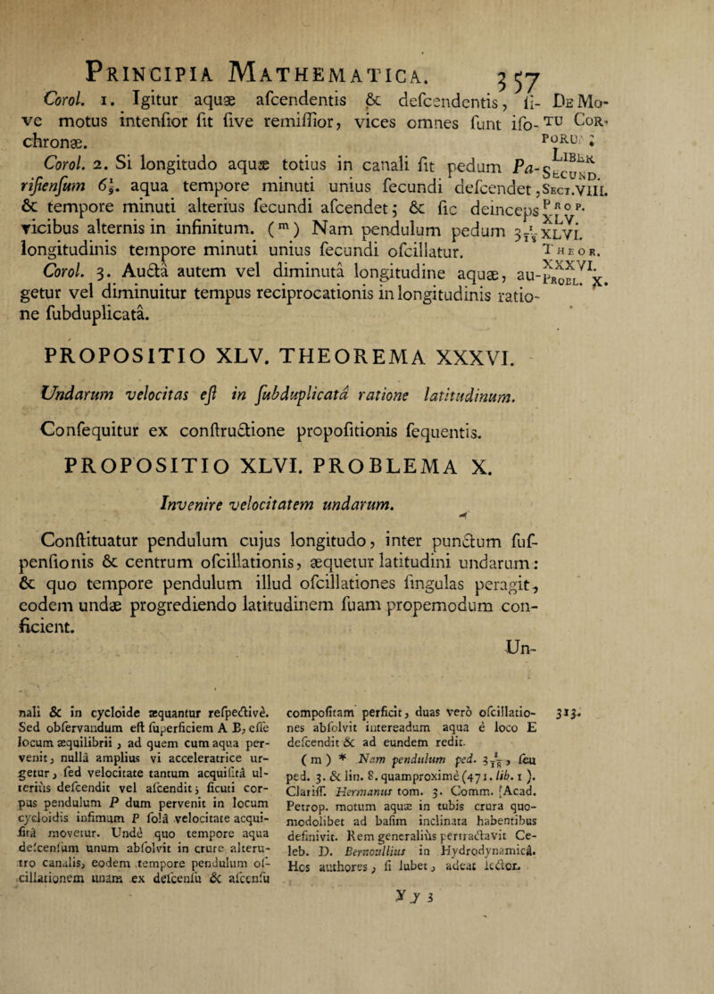 Corol. 1. Igitur aquae afcendentis & defcendentis, ii- De Mo¬ ve motus intenfior fit five remiffior, vices omnes furit ifo-TU C°Rh chronae. poru; ; Corol. 1. Si longitudo aquse totius in canali fit pedum Pa-Secund rijtenfam 6\. aqua tempore minuti unius fecundi defcendet ,Sect.viii. & tempore minuti alterius fecundi afcendet; 6c fic deincepsPfiop- vicibus alternis in infinitum. (m) Nam pendulum pedum longitudinis tempore minuti unius fecundi ofcillatur. Theor. Corol. 3. Au£ta autem vel diminuta longitudine aquae, au-^fLVIjt. getur vel diminuitur tempus reciprocationis in longitudinis ratio¬ ne fubduplicata. PROPOSITIO XLV. THEOREMA XXXVI. Undarum velocitas eft in fubduplicata ratione latitudinum. Confequitur ex conftru&ione propofitionis fequentis. PROPOSITIO XLVI. PROBLEMA X. Invenire velocitatem undarum. -f Conftituatur pendulum cujus longitudo, inter pun&um fuf- penfionis 6c centrum ofcillationis, aequetur latitudini undarum : 6c quo tempore pendulum illud ofcillationes fmgulas peragit, eodem undae progrediendo latitudinem fuam propemodum con¬ ficient. IJn- nali & in cycloide aequantor refpe&iv^. Sed obfervandum eft fuperficiem A B, effie locum aequilibrii, ad quem cum aqua per¬ venit , nulla amplius vi acceleratrice ur¬ getur , fed velocitate tantum aequillrA ul¬ terius defeendit vel afcendits ficuti cor¬ pus pendulum P dum pervenit in locum cycloidis infimum P fold velocitate acqui- iitit movetur. Undd quo tempore aqua delcenlum unum abfolvit in crure alteru¬ tro canalis, eodem tempore pendulum of- ciliationem unam .ex defcenfu & alcen fu compofitam perficit, duas vero ofcillatio- 313. nes abfolvit intereadum aqua e loco E defeendit 6c ad eundem redit. ( m ) * Nam pendulum pci. ?T~, leu ped. 3. & lin. 8. quamproxime(47i. lib. 1 ). ClarilT. Hermanus tom. 3. Comm. [Acad. Petrop. motum aquas in tubis crura quo- modohbet ad bafim inclinata habentibus definivit. Rem generalius pertradlavit Ce- leb. D. Bernoullius in HydrodynamiciU Hcs authores, fi lubet, adeat ic&er. yj i