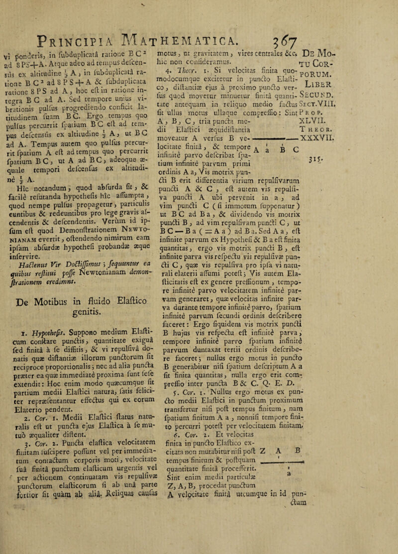 vires centrales &ef Ds Mo¬ vi ponderis, in fubduplicatd ratione BC1 2 ad 8 PS-f-A- Atque adeo ad tempus def cen¬ sas ex altitudine \ A, in fubduplicata ra¬ tione B G 2 ad 8 P S + A & fubduplicata ratione 8 P S ad A, hoc effc in ratione in¬ tegra B G ad A. Sed tempore unius vi¬ brationis pulfus progrediendo conficit la¬ titudinem Tuam BC. Ergo tempus quo pulfus percurrit fpatium B G elt ad tem¬ pus defcenstis ex altitudine 5 A, ut Bo ad A. Tempus autem quo pulfus percur¬ rit fpatium A eft ad tempus quo percurrit fpatium BC, ut A aa BC, adeoque ae¬ quale tempori defcenfus ex altitudi¬ ne | A. Hic notandum, quod abfurda fit, & facile refutanda hypothefis hic affumpta , quod nempe pulfus propagetur, particulis euntibus & redeuntibus pro lege gravis af- cendentis & defcendentis. Verum id ip- fum elt quod Demonftrationem Newto- motus, ut gravitatem , hic non comideramus. «jy Cqr- 4. Ihecr. 1. Si velocitas finita quo- pqr-jjm modocumque excitetur in pundo Elalti- T co, diftantiae ejus a proximo pundo ver- E1BBR fus quod movetur minuetur finita quanti- SfiCUJSD. tate antequam in reliquo medio factus Sect.VIII, fit ullus motus ullaque comprefiio: SintProp. A, B, C, tria puncta me- XLVII. dii Elaftici aequidiftantia T heor. moveatur A verius B ve- --XXXYII. locitate finitd, & tempore infinite parvo defcribat fpa¬ tium infinite parvum primi ordinis A a. Vis motrix pun¬ di B erit differentia virium repulfivarum pundi A & C , eft autem vis repulfi- va pundi A ubi pervenit in a , ad vim pundi C ( fi immotum fupponatur ) ut B C ad B a , & dividendo vis motrix puudti B , ad vim repulfivam pundi C , ut BC—-Ba (=Aa) adBa. Sed A a , eft A a B C m- nianam evertit, oftendendo nimirum eam infinite parvum ex Hypothefi & B a eft finita quantitas, ergo vis motrix pundi B , eft infinite parva vis refpedu vis repulfivae pun¬ di C, quas vis repulfiva pro ipfa vi natu¬ rali elaterii affumi poteft; Vis autem Ela- fticitatis eft ex genere prelfionum , tempo¬ re infinite parvo velocitatem infinite par¬ vam generaret, quae velocitas infinite par¬ va durante tempore infinite parvo, fpatium infinite parvum fecundi ordinis defcribere faceret: Ergo fiquidem vis motrix pundi B hujus vis refpedu eft infiniti parva, tempore infinite parvo fpatium infinitd parvum duntaxat tertii ordinis defcribe¬ re faceret; nullus ergo motus in pundo B generabitur nili fpatium defcriptum A a fit finita quantitas, nulla ergo erit com- preffio inter punda B & C. Q- E. D. $. Cor. 1. Nullus ergo motus ex pun¬ do medii Elaftici in pundum proximum transfertur nifi poft tempus finitum , nam fpatium finitum A a , nonnifi tempore fini¬ to percurri potefl per velocitatem finitam* 6. Cor. 2. Et velocitas finita in pundo Elaftico ex- ipfam abfurdas hypothefi probandae seque infervire. Hattenus Vir DottiJJimus fequuntw ea quibus rejlitui fojfe Newtonianam demon- firationem eredimns. De Motibus in fluido Elaftico genitis. 1. Hypothefis. Suppono medium Elafti- cum conltare pundis, quantitate exigui fed finiti a fe diffitis, & vi repulfiva do¬ natis quae diftantiae illorum pundorum fit reciproce proportionalis} nec ad alia punda praeter ea quae immediate proxima funt lele extendit: Hoc enim modo quaecumque fit partium medii Elaftici natura, fatis felici¬ ter repraefentantur effedus qui ex eorum Elaterio pendent. 2. Cor. 1. Medii Elaftici flatus natu¬ ralis eft ut punda ejus Elaftica a fe mu¬ tuo aequaliter diftent. Punda elaftica velocitatem 3. Cor. 2. ... finitam Iulei'pe re poifunt vel per immedia- citata non mutabitur nifi poft tum comadum corporis moti, velocitate tempus finitum & poftquam fu£ finita pundum elafticum urgentis vel per adionem continuatam vis repulftvae pundorum elafticorum fi ab und parte fortior fit quam ab aliti* Reliquas caufas Z A B quantitate finitd procefferit. * Sint enim medii particulae Z, A, B, procedat pundum A velocitate finitd utcumque in id pun¬ dum