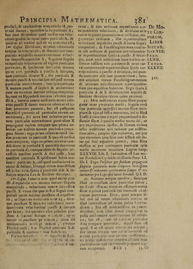 produci, & tantumdem temporis in e| par- vetur, Si ejus ordinatae reprsefentent cor- De Mo- ticull durare, quantum in ea particula A, relpondentes velocitates, Si dividatur axis rj^, CctR- hoc cum diicrimine quod tardius eos velo- curvae in partes quamminimas led finitas, eri- -dttm citatis gradus fuicipiat quam parti; ula A, Sc ganturque ordinatae, illae repraelentabunt 1 * quidem eo tardius quo ab ea remotior eft 3 velocitates aequabiles pundi ATinitio finguli J-dBBR i“». Cajus. Dividatur, ut prius, vibrationis tempuiculi, & Parallelogrammata contcn-SbCUMD„ tempus in tempufcula, & durante uno tem- ta lub ordinata & portione axis refponden-Si ct.VIII» pufculo aequabilis manere centeatur veloci- te reprtefentabunc fpatia a pundo ATdelcri-P.R o p. tas impreffa particulae A, fingamus fingulo pta, areae vero mixtilineae inter eafdem or-XLVII. temputculo velocitatem ad viginti particulas dinatas eafdem axis portiones & arcus cur-T heor. vaecomprehenlae repraelenubunt fpatia cor- XXXVIL' relpondentia a pundo A deferipta, led quan¬ do portiones axis Ium quamminimae , fum- mae omnium eorum Parallelogrammatum di arearum mixtilinearum correlpenden- tium pro aequalibus habentur. Ergo fpatia a pervenire, & fpedemus fpeciatim motum quem ic». particula a pundo A Iulei piet, quae particula dicatur X , ilia particula X motum pundi A nonlufcipit nili poli novem particulas antecedentes, tum ipla particula X motum pundi A fulpicit & uniformiter 3U- cum eo movetur durante reliquo tempulcu- particulis A & X deferipta funt aequalia & 3o, tunc exHypothefi mutatur celeritas pun- limiltter deferipta faltem cjuam proxime, di A , interea tamen uniformis manet cele- 3 1. Ideo uniformiter motus fibrae propa- ritas pundi X donec nova ea celeritas ad ip- gatur trans particulas medii 3 lingulae vero fam pervenire potuerit, hoc eft poftquam ejus particulae fucceffive motum fibrae fulci- fucceffive pervenit ad particulas novem an- piunt Si ejus ad inftnr moventur, led in fibri tecedentes, led nova haec celeritas per no- Elaitica vires funt lemper proportionales di- vem particulas antecedentes particulam X fiant i ae fibrae a pundo medio motus fui, ut propagatur eodem tempore quo prima ce- per experimenta confiat, & illarum virium leritas per eafdem novem particulas propa- adio lenfibiiiter non turbatur per reliften- gata fuerat 3 ergo prima celeritas tanto diu- tiam aeris, propter ejus raritatem, nec per tius permanet in particull X quanto tardius ejus elaterium quia hinc inde a fibri aer da- eam receperat, ergo ea prima celeritas tam- tar qui fere aequaliter premit, ideo fibra diu durat in particula X quamdiu duraverat elafiica ac per ccnfequens particulas ipfae in particula A 3 cumque idem de lingulis uc- medii moventur lecundum Legem Prep. ceffivis motibus pundi A dici polfic, hinc XXXVIII. Lib. I. Sed eadem efi Lex mo- quaelibet particula X ipfiifimum habet mo- tus Penduli in Cycloide ofcillantis Prop. LI. tum a ■ particula A, nifi quod tardius in el in- lib. I. Ergo Fuljibus per fluidum propagatis cipiat Si delinat. Ideoque etiam mamfeftum Jtngulce particula motu reciproco brevifl.mo eft in hoc calu, fpatia a particulis A Si^L de- tumes & redeuntes accelerantur femper & re- feripta aequalia fare Si fimiliter deuripta. tardantur pro Lege ofcilar.tis Penduli Q.E D. 2 s. Cajus, fona-tr nunc quod motUs pun- 32. Sumatur tempus quodvis , fimuique di A aequabilis non maneat durante fingulo tempufculo , velocitates tamen lucctlfivae pundi X erunt illae quas in fii.e finguii tem pufculi quam minimi pundum ^acqutfive- rit, ut liquet ex tertio calu notae 24 , ideo¬ que pundum X Iulei piet velocitates corre- IponOentes velo' itatibus pundi A fumptis per fa tus , fid quonia.n cum primum pun¬ dum A fipatium finitum ducripfit , agere incipit in pundum pr. ximum, laltus ilii quamminimi in ell gi debint , ibeoque Phyficd nulli , hn Phylic^ particula X& particula A eoi dem 'orus habebar. Parher deler'f'- t' Tqualta Si fimi- » i1 - r v uj • vi' t e, ise- j)..t i n A mo- illud in ervallum inter particulas pullus qu d tale efi ut eo tempore afiumpro motus fibrae a primi particula ejus intervalli ad ul¬ timam perveniat. Dico, quod tempus il¬ lud erit ad totum vibrationis tempus ut illud intervallum ad totius pullus longitu¬ dinem 3 Res eft evid<ntilfima ex praece¬ dentibus 3 nam cum motus propagetur in pulfu uniformiter qualifcumque fit celeri¬ tas, hoc eft, cum ad totidem particulas dato tempore perveniat, manifi (Ium efi quod (i ut efi totum vibrati' ms tempus , five totum tempus quo pu! us formatur ad o nnes paiticulas quae pullum < onfhtuunt , ita portio quaevis c-pus temporis ad liurn rum particularum qua? t| temporis pertione n o¬ tum receperunt. Bbb s