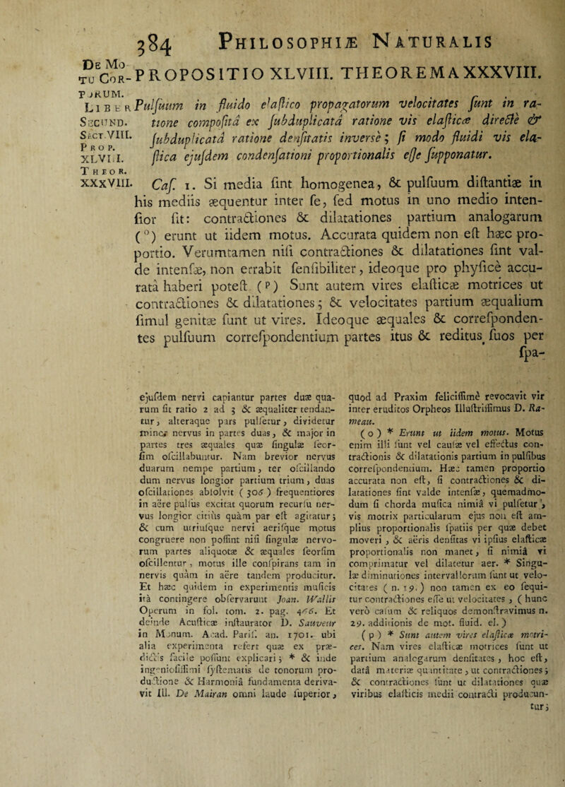 TU CoR- JjRUM. Liber Sbcund. S. CT VIII. P R O P. XLVLI. T H E O R. xxxvm. 584 Philosophi® Naturalis PROPOSITIO XLVIII. THEOREMAXXXVIII. Pulfuum in fluido efaflico propagatorum velocitates funt in ra¬ tione compofltd ex Jub dupli cata ratione vis elafticrf dire cie & Jub duplicata ratione denfltatis inverse; p modo fluidi vis elar flica ejujdem condenjationi proportionalis e fle fapponatur. Caf. 1. Si media fint homogenea, 6c pulfuum diftantiae in his mediis sequentur inter fe, fed motus in uno medio inten- fior fit: contradiones 6c dilatationes partium analogarum (°) erunt ut iidem motus. Accurata quidem non efl haec pro¬ portio. Verumtamen nili contradiones & dilatationes fint val¬ de intenfae, non errabit fenfibiliter, ideoque pro phyfice accu¬ rata haberi potefl: (p) Sunt autem vires elafticae motrices ut contractiones & dilatationes; St velocitates partium aequalium fimul genitae funt ut vires. Ideoque aequales & correfponden- tes pulfuum correfpondentium partes itus Sc reditus< fuos per fpa- ejufdem nervi capiantur partes duas qua¬ rum fit ratio 2 ad 5 & aequaliter tendan¬ tur , alteraque pars pulletur, dividetur mine* nervus in partes duas, & major in partes tres aequales quae lingulae leor- fim ofcillabuntur. Nam brevior nervus duarum nempe partium, ter ofcillando dum nervus longior partium trium , duas ofcillaciones ablolvit ( 305 ) frequentiores in aere pullus excitat quorum recurlu ner¬ vus longior citius quam par e!t agitatur 5 & cum utriulque nervi aerilque motus congruere non poffint nili lingulae nervo¬ rum partes aliquotae 8c aquales feorfim ofcillentur , motus ille confpirans tam in nervis quam in aere tandem producitur. Et haec quidem in experimentis muficis ita contingere obfervarunt Jnan. IVallis Operum in fol. tom. 2. pag. 4^6. Et demde Acufticas inllaurator D. Sauveur in Mcnum. Aoad. Parili an. 1701. ubi alia experimenta refert qua; ex pra;- clid.c s facile poffunt explicari; * & inde ingeniofiilimi lyftematis de tonorum pro- dudione Sc Harmonia fundamenta deriva¬ vit Ili. De Mairan omni laude luperior, quod ad Praxim felicilfime revocavit vir inter eruditos Orpheos Illuftriifimus D. Ra~ mea». (o) * Erunt ut iidem motus. Motus enim illi funt vel caulas vel effedus con- tradionis & dilatationis partium in pulfibus correfpondentium. Haec tamen proportio accurata non eft, fi contradiones & di¬ latationes fint valde intenfae, quemadmo¬ dum fi chorda mufica nimia vi pulfetur> vis motrix particularum ejus non eft am¬ plius proportionalis fpatiis per quae debet moveri , & aeris denfitas vi ipfius elafticae proportionalis non manet, fi nunid vi comprimatur vel dilatetur aer. * Singu¬ lae diminutioncs intervallorum funt ut velo¬ citates (n. 15».) non tamen ex eo fequi- tur contradiones elfe ut velocitates , ( hunc vero cafum & reliquos demonftravimus n. 2i>. additionis de mot. fiuid. el. ) ( p ) * Sum autem vires elajlicce motri- ees. Nam vires elafticae motrices funt ut partium analogarum denfitates , hoc eft, data materiae quantitate , ut contradiones j 8c contradiones limt ut dilatationes quae viribus elafticis medii contradi producun¬ tur i