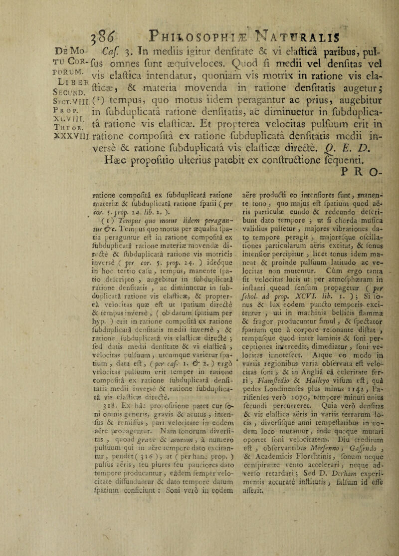 DeMo Caf. 3. In mediis igitur denfitate & vi elaftica paribus, pul- tu CoR-fas omnes funt sequiveloces. Quod fi medii vel denfitas vel roRUM. vjs e|afj-]ca intendatur, quoniam vis motrix in ratione vis eia- Secukd ^C3e’ & materia rnovenda in ratione denfitatis augetur; SrcT.vm. (r) tempus, quo motus iidem peragantur ac prius, augebitur Prop. in fubduplicata ratione denfitatis, ac diminuetur in fubduplica- Theor ratione vis elafticae. Et propterea velocitas pulfuum erit in xxxYili. ratione compofita ex ratione fubduplicata denfitatis medii in¬ verse 6c ratione fubduplicata vis elafticae diredie. f). E. D. Elaee propofitio ulterius patebit ex conftru&ione fequenti. P R O- ratione compofita ex fubduplicata ratione materias & fubduplicata ratione lpatii (per cor- 5-prcp. 24. lib. 1. ). ( t) Tempus quo motus iidem peragan¬ tur &c. Tempus quo motus per aequalia (pa- tia peraguntur eft in ratione compofita ex fubduplicata ratione materiae movendae di- nde & fhbdupiicata ratione vis motricis inverse ( per cor. 5. prop. 24. ) ideoque in hoc teitio cafiu , tempus, manente (pa¬ tio delcripto , augebitur in fubduplicata ratione denfitatis , ac diminuetur in fub- duplicati ratione vis elafticae, & propter¬ ea velocitas quae eft ut lpatium dired^ & tempus inverse , ( ob datum fpatium per hyp. ) erit in ratione compofita ex ratione fubduplicati denfitatis medii inverse , Sc ratione (ubiuj licata vis elafticae dired^ y led datis medii denfitate & vi elattici , velocitas pulfuum , utcumque varietur fpa¬ tium , data eft, (per caf- 1. & 2, ) ergo velocitas puUitum erit lemper in ratione compofita ex ratione (ubduplicati denfi¬ tatis medii inverse & ratione fubduplica- tti vis elaftkae direde. 318. Ex hic procofitione patet curio¬ ni omnis generis, gravis & acutus , irtten- fus & re mi (Tus , pari velocitate in eodem aere propagentur. Nam lonorum diverli- tas , quoad grave & acutum , a numero pulluum qui in aere tempore dato excitan¬ tur , pendet (316)} at ( per hanc prop. ) pullus aeris, leu plures feu pauciores dato tempore producantur , eadem lemper velo¬ citate diffunduntur 6i dato tempore datum fpatium conficiunt : Soni vexo in eodem aere produdi eo initenfiores funt, manen¬ te tono , quo majus eft fpatium quod ae¬ ris particulas eundo & redeundo deferi- bunt dato tempore j ut Ii chorda mufica validius pulletur , majores vibrationes da¬ to tempore peragit , majoreique ofcilla- tiones particularum aeris excitat, & fenus intenfior percipitur , licet tonus idem ma¬ neat & proinde pulfuum latitudo ac ve¬ locitas non mutentur. Cum ergo tanta fit velocitas lucis ut per atmofphseram in inflanti quoad fenfum propagetur ( per fehol- ad prop. XCVI. lib. 1. ), Si to¬ nus 6c lux eodem pundo temporis- exci¬ tentur , uti in machinis bellicis flamma & fragor producuntur finml, & fpedator fpatium quo a corpore retonante diftat , tempufque quod inter luminis 6c foni per¬ ceptiones inxercedit, dimediatur , foni ve¬ locitas innotefeet. Atque eo modo in variis regionibus varia oblervata eft velo¬ citas foni , & in Anglia ea celeritate fer¬ ri , Flarnjledio & Halleyo vifum eft, qud pedes Londinenfes plus minus 1142, Pa- rifienfes vero 1070, tempore minuri unius fecundi percurreret. Quia vero denfitas & vis elaftica aeris in variis terrarum lo¬ cis , diverfifque anni tempellatibus in eo¬ dem loco mutantur, inde queque mutari oportet foni velocitatem. Diu creditum eft , cbfervantibus Merfenno, Gajjendo , & Academicis Florentinis, fonuin neque ccnlpirante vento accelerari , neque ad¬ verto retardari; Sed D. Derham experi¬ mentis accurate irriti tutis, falluin id effe aderit.