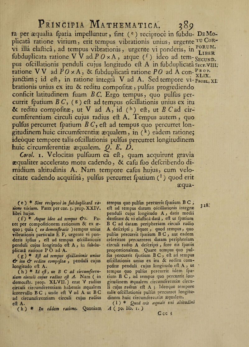 fa per aequalia fpatia impelluntur , fint (e) reciproce in fubdu- De Mo- plicata ratione virium, erit tempus vibrationis unius, urgenteTU C°R- vi illa elaftica, ad tempus vibrationis, urgente vi ponderis, inp°^E^* fubduplicata ratione V V ad P 0 xA , atque (f) ideo ad tem-£ECUND pus ofcillationis penduli cujus longitudo eft A in fubduplicata Sict.viii.' ratione VV adP0xA,6c fubduplicata ratione PO ad A con- ^ix* jun&im; id eft, in ratione integra V ad A. Sed tempore vi- Probl.xI: brationis unius ex itu 8c reditu compofitae ? pulfus progrediendo conficit latitudinem fuam B C. Ergo tempus, quo pulfus per¬ currit fpatium B C, ( s ) eft ad tempus ofcillationis unius ex itu reditu compofitae, ut V ad A, id (h) eft, ut B C ad cir¬ cumferentiam circuli cujus radius eft A. Tempus autem , quo pulfus percurret fpatium P C, eft ad tempus quo percurret lon¬ gitudinem huic circumferentiae aequalem, in (k) eadem ratione; ideoque tempore talis ofcillationis pulfus percurret longitudinem huic circumferentiae aequalem. Q. E. D. Corol. i. Velocitas pulfuum ea eft, quam acquirunt gravia aequaliter accelerato motu cadendo, & cafu fuo defcribendo di¬ midium altitudinis A. Nam tempore cafus hujus, cum velo¬ citate cadendo acquifita, pulfus percurret fpatium C1) quod erit aequa¬ le) * Sint reciproce in fubduplicata ra¬ tione virium. Patet per cor. ?. prop. XXIV. libri hujus. (f) * Atque ideo ad tempus &c. Pa¬ tet per compofitionem rationum & ex se¬ quo j quia ( ex demonjiratis ) tempus unius vibrationis particulas E F, urgente vi pon¬ deris ipfius , eft ad tempus ofcillationis penduli cujus longitudo eft A , in fubdu- plicatil ratione P O ad A. ( g) * Ejl ad tempus ojcillationis unius & itu & reditu compofita } penduli cujus longitudo eft A. (h ) * Id eji, ut B C ad circumferen¬ tiam circuli cujus radius eft A. Nam ( in demonftr. prop. XLVII.) erat V radius circuli circumferentiam habentis asqualem intervallo B C i unde eft V ad A ut B C ad circumferentiam circuli cujus radius eft A. ( k ) * In eadem ratione. Quoniam tempus quo pulfus percurrit (patium B C , eft ad tempus datum olcillationis integras ^ penduli cujus longitudo A, datis medii denfitate & vi elaftica data , eft ut fpatium B C ad datam peripheriam circuli radio A defcripti ; liquet , quod tempus, quo pulfus percurrit fpatium BC, aut eadem celeritate percurreret datam peripheriam circuli radio A defcripti, fore eis fpatiis proportionalem. Quare tempus quo pul¬ fus percurrit fpatium BC, eft ad tempus ofcillationis unius ex itu & reditu com- politas penduli cujus longitudo eft A , ut * tempus quo pulfus peicurrit idem fpa¬ tium B C, ad tempus quo percurrit lon¬ gitudinem cequalem circumferentias circu¬ li cujus radius eft A ; Ideoque tempore talis ofcillationis pulfus percurret longitu¬ dinem huic circumferentias asqualem. (1 ) ♦ Qtiod erit ecquale toti altitudini A ( 30. iib. 1. )