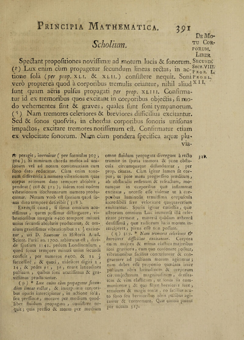 39* Scholium. Spe&ant propofitiones noviffimge ad motum lucis & Tonorum. (p) Lux enim cum propagetur fecundum lineas redas, in ac¬ tione fola (per prop. xli. 6t xlii. ) confiftere nequit. Soni vero propterea quod a corporibus tremulis oriantur, nihil aliud lunt quam aeris pulfus propagati per prop. xlhi. Confirma¬ tur id ex tremoribus quos excitant in corporibus objedis, fimo- De Mo¬ tu Cor¬ porum. Liber Secund:' Sect.viii; Prop. L; P r o e l, XII, ' do vehementes fint 6c graves, quales funt foni tympanorum. (41) Nam tremores celeriores & breviores difficilius excitantur. Sed 5c Tonos quofvis, in chordas corporibus Tonoris ur.iTonas impados, excitare tremores notiffimum eft. Confirmatur etiam ex velocitate Tonorum. Nam cum pondera Tpecifica aquae plu- via- 1^2 peragit, invenitur ( per formulas 303 , 304 ) j Si nimirum chorda mufica ad uni- fonum. vel ad notam consonantiam cum fono dato reducatur. Cum enim tono¬ rum differentia a. numero vibrationum quas corpus retonum dato tempore absolvit , pendeat ( 508 <Sc 3 iz ); iidem toni eodem vibrationum ifochronarum numero produ¬ cuntur. Notum vero e it fpatium quod to¬ nus dato tempore delcribit ( 318). Exempli causa, (i fonus omnium acu- tiffimus , quem poflimus diltinguere, vi¬ brationibus integris 6400 tempore minuti unius fecundi abfolutis producatur,, <Sc om¬ nium graviifimus vibracicnibus n 5 excite¬ tur , uti D. Sauveur in Hiftoria Acad. Scient. Parif. an. 1700. arbitratus ert i divi¬ de fpatium 1142. pedum Londinenfum , quod fonus tempore minuti unius fecundi conficit , per numeros <5400. Sc 12 | fucceflive , & quoti , videlicet digiti 2 , 14, Sc pedes 9 t , 36, erunt latitudines pulfuum , quibus foni acutiifimus Sc gra- vilfimus producuntur. ( p ) * Lux enim cum propagetur fecun¬ dum lineas reflas , Sc interpositis corj ori¬ bus opacis intercipiatur , in adione lo!a, feu prelfione, inotuve per medium quod¬ libet fluidum propagato , confiftere ne¬ quit 5 quia prelfio <Sc motus per medium omne fluidum propagata divergunt k redo tramite in fpatia immota <3e pone oblta- cuia circumquaque diffunduntur , per prop. citatas. Cum igitur lumen fit cor¬ pus , ut pote motu progreffivo praeditum, ab obllaculis reflexum Sc refradum, mo¬ tumque in corporibus quae inflammat excitans , necelfe effe videtur ut a cor- povibus luminofis tenuiflima corpufcula incredibili fere velocitate quaquaverlum emittantur. Spatia igitur coelelfia, quae aflrorum omnium Lux immenfll ilU cele¬ ritate permeat , materid quadam scthered denfiifima , quae radiorum lucis motum in¬ terciperet, plena effe ncn poflunt. ( q) 3151. *■ Nam tremores celeriores & breviores difficilius excitantur. Corpora enim majora <Sc minus elaftica majoribus Ioni gravioris, cum quo confonare poifunt, vibrationibus facilius concutiuntur <Sc con¬ nam debet effe proportio quaedam infer pulfuum aeris latitudinem Sc corporum circumjedorum magnitudinem, dcnfita- tcm bc vim elafticam , ut fonus iis com¬ municetur ; -Sc que fibrae breviores lunt, tenuiores Sc magis ternae, eo facilius acu¬ to fono feu brevioribus aeris pultibus agi¬ tamur <$C contremunt. Qua: omnia patent per notam 317. 3X*.