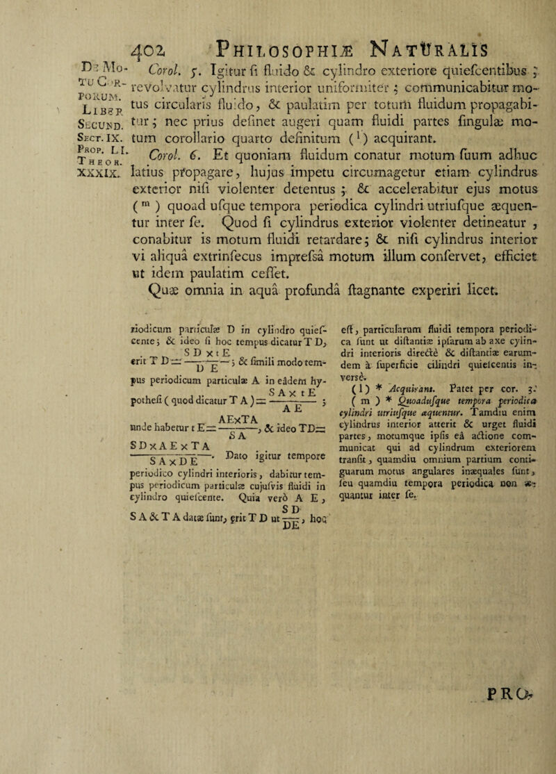 tu CAR¬ PORUM. Lib?p. Secusd. Sect. IX. P«0P. LI. T h e o H. XXXIX. 402 Philosophia NatVralis Corol. 5*. Igitur fi fluido & cylindro exteriore quiefcentibus , reVolvatur cylindrus interior uniformiter ; communicabitur mo¬ tus circularis fluido, & paulatim per totum fluidum propagabi¬ tur ; nec prius deflnet augeri quam fluidi partes fingulad mo¬ tum corollario quarto definitum (1) acquirant. Corol. 6. Et quoniam fluidum conatur motum fuum adhuc latius pfopagare, hujus impetu circumagetur etiam- cylindrus exterior nifl violenter detentus ; fic accelerabitur ejus motus ( m ) quoad ufque tempora periodica cylindri utriufque aequen¬ tur inter fe. Quod fi cylindrus exterior violenter detineatur , conabitur is motum fluidi retardare; nifl cylindrus interior vi aliqua extrinfecus imprefsa motum illum confervet, efficiet ut idem paulatim ceffet. Quee omnia in aqua profunda ftagnante experiri licet. riodicum particulae D in cylindro quief- cente; & ideo fl hoc tempus dicatur T D; . _ ^ S D x t E . . erit i — ■, &flimlimodotem- D E pus periodicum particulae A in eddem hy- potheii ( quod dicatur TA)= ^ A E unde habetur t E:r: SDxAE xTA S AxDE ' AExTA ~~SA~} <3c ideo TE~ Dato igitur tempore periodico cylindri interioris , dabitur tem¬ pus periodicum particula; cujufvis fluidi in cylindro quiefceme. Quia vero A E , S D S A & T A datae funr, frit T D ut —-, hoQ DE particularum fluidi tempora periodi¬ ca funt ut diftantiae iplarumabaxe cylin¬ dri interioris diredie & diftantiae earum- dem a fuperficie ciiindri quielcentis in- versA ( 1) * Acquirant. Patet per cor. ( m ) * Qtioadufque tempora periodica cylindri utriufque aquennir. Tamdiu enim cylindrus interior atterit & urget fluidi partes, motumque ipfis ea adlione com¬ municat qui ad cylindrum exteriorem tranfit, quamdiu omnium partium conti¬ guarum motus angulares inaequales funt, feu quamdiu tempora periodica non &s quantur inter fe. PRO?