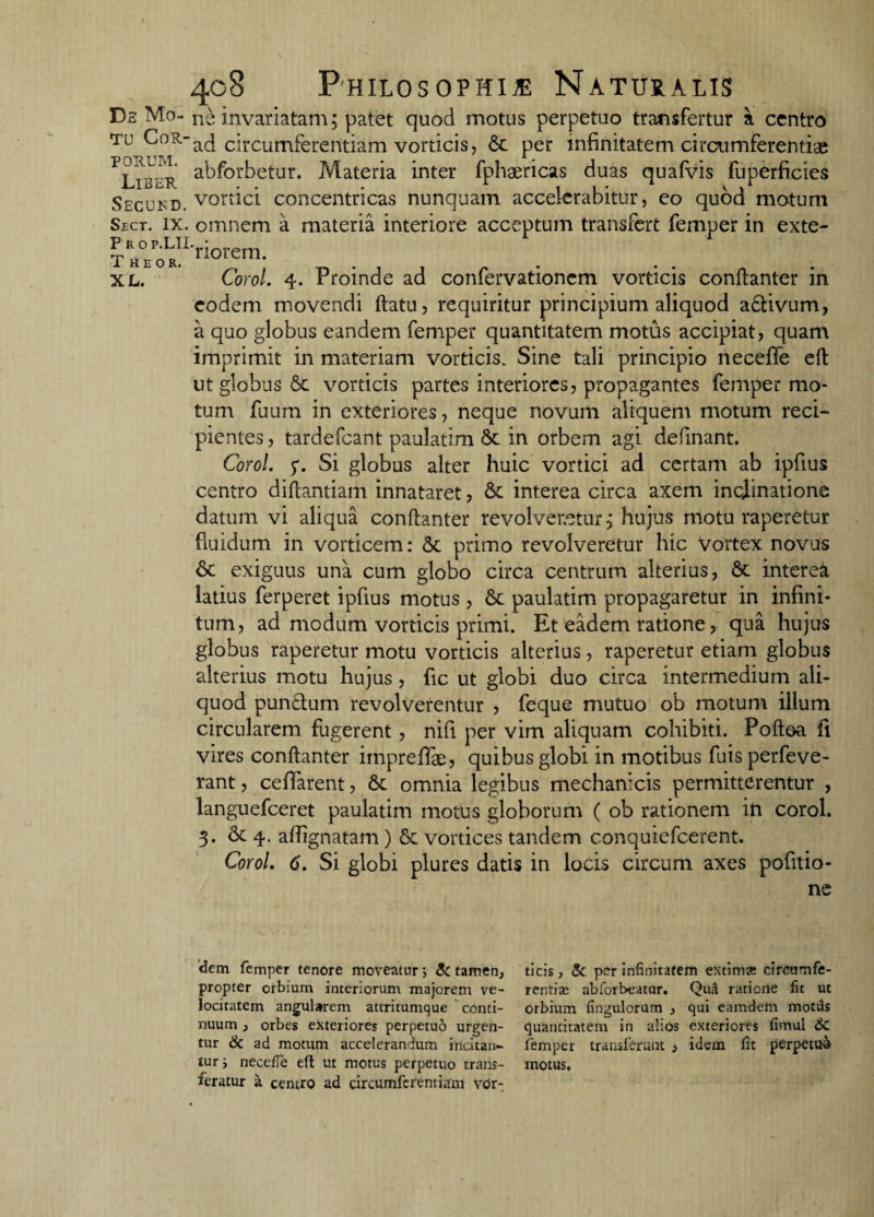 tu Cor¬ porum. Liber Secukd. Sect. ix. Prop.LII Theor. XL. 408 Philosophi* Naturalis ne invariatam; patet quod motus perpetuo transfertur a centro ad circumferentiam vorticis, & per infinitatem circumferentias abforbetur. Materia inter fphaericas duas quafvis fuperficies vortici concentricas nunquam accelerabitur, eo quod motum omnem a materia interiore acceptum transfert femper in exte¬ riorem. Corol. 4. Proinde ad confervationcm vorticis conftanter in eodem movendi ftatu, requiritur principium aliquod aftivum, a quo globus eandem femper quantitatem motus accipiat, quam imprimit in materiam vorticis. Sine tali principio neceffe eft ut globus &c vorticis partes interiores, propagantes femper mo¬ tum fuum in exteriores, neque novum aliquem motum reci¬ pientes , tardefeant paulatim & in orbem agi definant. Corol. p. Si globus alter huic vortici ad certam ab ipfius centro diftantiam innataret, & interea circa axem inclinatione datum vi aliqua conftanter revolveretur j hujus motu raperetur fluidum in vorticem: St primo revolveretur hic vortex novus & exiguus una cum globo circa centrum alterius, St interea latius ferperet ipfius motus , St paulatim propagaretur in infini¬ tum, ad modum vorticis primi. Et eadem ratione, qua hujus globus raperetur motu vorticis alterius, raperetur etiam globus alterius motu hujus, fic ut globi duo circa intermedium ali¬ quod pun&um revolverentur , feque mutuo ob motum illum circularem fugerent, nifi per vim aliquam cohibiti. Poftoa fi vires conftanter impreffae, quibus globi in motibus fuis perfeve- rant, ceffarent, St omnia legibus mechanicis permitterentur , languefceret paulatim motus globorum ( ob rationem in corol. 3. & 4. affignatam) St vortices tandem conquiefcerent. Corol. 6. Si globi plures datis in locis circum axes pofitio- ne dem femper tenore moveatur; & tamen, propter orbium interiorum majorem ve¬ locitatem angularem attritumque conti¬ nuum , orbes exteriores perpetuo urgen¬ tur & ad motum accelerandum incitan¬ tur i neceffe eft ut motus perpetuo trans¬ feratur a centro ad circumferentiam vor¬ ticis , & per infinitatem extima circumfe¬ rentia: abfortveatur. Qu3 ratione fit ut orbium fingulorum , qui earndem motds quantitatem in alios exteriores fimul 6c femper transferunt , idem fit perpetuo motus.