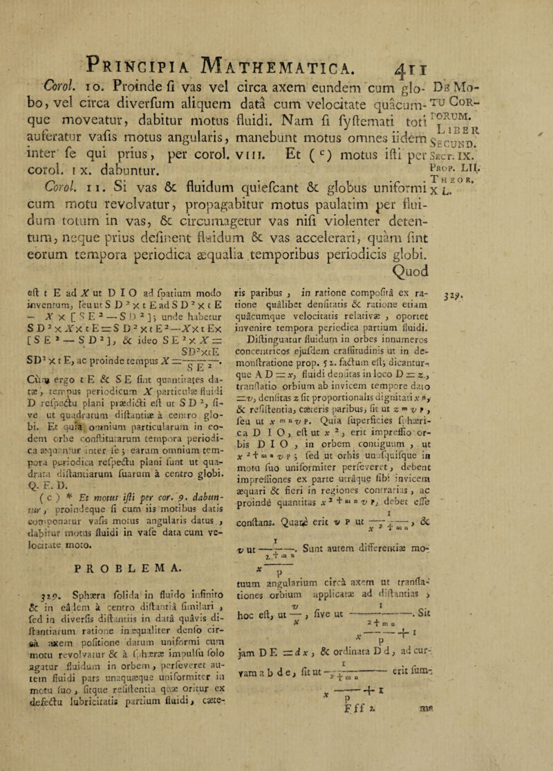 CoroL 10. Proinde fi vas vel circa axem eundem cum glo- Da Mo- bo,vel circa diverfum aliquem data cum velocitate quacum-Tu ^0R- que moveatur, dabitur motus fluidi. Nam fi fyfiemati toti auferatur vafis motus angularis, manebunt motus omnes ii dem inter'fe qui prius, per corol. vm. Et ( c) motus ifti per Sect. ix. corol. 1 x. dabuntur. ^fop- Ln* Corol. 11. Si vas 6c fluidum quiefeant & globus uniformi x l. cum motu revolvatur, propagabitur motus paulatim per flui¬ dum totum in vas, 6c circumagetur vas nifl violenter deten¬ tum, neque prius definent flaidum Sc vas accelerari, quam flnt eorum tempora periodica aequalia temporibus periodicis globi. Quod e(l t E ad X ut D I O ad fpatiurn modo inventum, ieu ut S D 2 x t E ad S D 2 x t E — J x [ ^ E 1 — S D 2 ]; unde habetur 5 D 2 x Ix t E = S D 2 x t E 2-/x t Ex [SE2 — S D 2 ], & ideo S E 2 x 1 = _ * . SD2xtE SD1 x t E, ac proinde tempus X O l'j “ Cua» ergo t E & SE lint quantitates da- tte, tempus periodicum JtT particulae fluidi D refpe&u plani piaedi&i eft ut S D 2, li¬ ve ut quadratum diftantiae a centro glo¬ bi. Et quia omnium particularum in eo¬ dem orbe confli tutarum tempora periodi¬ ca aequentur inter fe j earum omnium tem¬ pora periodica rcfpe&u plani funt ut qua¬ drata diftantiarum fuaruin a centro gJobi. Q. E. D. ( c ) * Et motus ifti psr cor. 9. dabun¬ tur ) proindeque fi cum iis motibus datis componatur vafis motus angularis datus , dabitur motus fluidi in vafe data cum ve¬ locitate rnoto. PROBLEMA. 319. Sphaera folida in fluido infinito 6 in ea lem a centro diflantia fimi! ari , fed in diverfis diftantiis in datd quavis di- ftantiarum ratione insqualiter denfo cir¬ ca axem politione datum uniformi cum motu revolvatur & a ifhxrae impulfu folo agatur fluidum in orbem , perfeveret au¬ tem fluidi pars unaquaque uniformiter in motu luo, fitque relidentia qi\se oritur ex defedlu lubricitatis partium fluidi , catts- ris paribus , in ratione compofiia ex ra¬ tione qudlibet denfitatis & ratione etiam quacumque velocitatis relativas , oportet invenire tempora periodica partium fluidi. Diftinguatur fluidum in orbes innumeros concentricos ejufdem cralfitudinis ut in de- monllratione prop. 5 a. fatffum eilq dicantur-, que A D ccc x, fluidi demitas in loco D zz z, tranflatio orbium ab invicem tempore dato zzv, denSitas z fit proportionalis dignitati .v ny &C refiflentia, ceteris paribus, fit ut 2 •» v r , feu ut x mnvP. Quia fuperficies fphseri- ca D I O, eilut x 2, erit imprelfio'or¬ bis DIO, in orbern contiguum , ut x 2 + m « x> P i fed ut orbis unufquifque in motu fuo uniformiter perfeveret, debent impreiuones ex parte utraque libi invicem asquari & fieri in regiones contrarias , ac proindd quantitas a- 2 + H1 n i*, debet cfle 1 conflans. Quaa: erit u p ut —~ —, &. % * 1■ aj n v ut —t-• Sunt autem differentia; mo- Z T « a tuum angularium circa axem ut tranfla- tiones orbium applicatae ad difhntias , x/ 1 hoc eft, ut — , five ut —--. Sit X itmi jam DE — d x , & ordinata D d, ad cur¬ vam abde, fit ut y er^ ^uin -—— + 1 P Fff «»« x