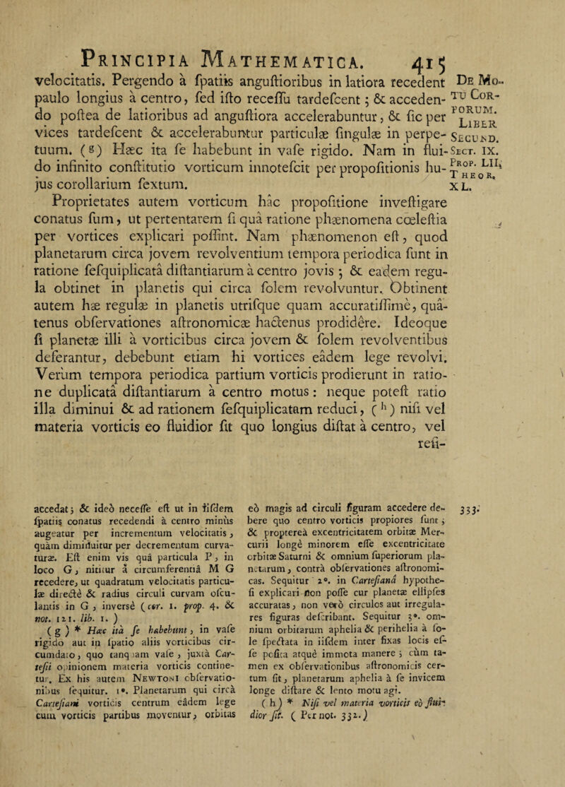 velocitatis. Pergendo a fpatiis anguftioribus in latiora recedent Be Mo~ paulo longius a centro, fed ifto receffu tardefcent; St acceden- Tu CoR~ do poftea de latioribus ad anguftiora accelerabuntur, St ficper YLiber vices tardefcent St accelerabuntur particulae (ingulae in perpe- Secu*d. tuum. (8) Haec ita fe habebunt in vafe rigido. Nam in Am-Sect. ix. do infinito conftitutio vorticum innotefcit per propofitionis hu- ^R°PE, LRn* jus corollarium fextum. x L. Proprietates autem vorticum hac propofitione inveftigare conatus fum, ut pertentarem fi qua ratione phaenomena coeleftia , per vortices explicari poffint. Nam phaenomenon eft , quod planetarum circa jovem revolventium tempora periodica funt in ratione fefquiplicata diftantiarum a centro jovis 5 St eadem regu¬ la obtinet in planetis qui circa folem revolvuntur. Obtinent autem hae regulae in planetis utrifque quam accuratiftime, qua¬ tenus obfervationes aftronomicae hactenus prodidere. Ideoque fi planetae illi a vorticibus circa jovem St folem revolventibus deferantur, debebunt etiam hi vortices eadem lege revolvi. Verum tempora periodica partium vorticis prodierunt in ratio¬ ne duplicata diftantiarum a centro motus: neque poteft ratio illa diminui St ad rationem fefquiplicatam reduci, ( h) nifi vel materia vorticis eo fluidior fit quo longius diftat a centro, vel refi- accedat; & ideo neceffe eft ut in iifdem fpatiis conatus recedendi a centro minus augeatur per incrementum velocitatis, quam dimirfuitur per decrementum curva¬ tura. Eft enim vis qua particula P, in loco G, nititur a circumferentia M G recedere., ut quadratum velocitatis particu¬ las direde & radius circuli curvam ofcu- lantis in G , inverse (ctr. x. prop- 4. & not. m. lib. 1. ) ( g j * Hac ita fe habebunt , in vafe rigido aut in ipatio aliis vorticibus cir¬ cumdato , quo tanq lam vale , juxta Car- tefii opinionem materia vorticis contine¬ tur. Ex his autem Newtoni cbfervatio- nibus (equitur, i*. Planetarum qui circa Cartejiani vorticis centrum e^dem lege cum vorticis partibus moventur, orbitas ed magis ad circuli figuram accedere de- 333; bere quo centro vorticis propiores funt 3 & propterea excentricitatem orbitae Mer¬ curii longe minorem elTe excentricitate orbitae Saturni & omnium fuperiorum pla¬ nctarum, contra oblervationes aftronomi- cas. Sequitur i°. in C.artejiana hypothe- fi explicari ilon poffe cur planetae eliipfes accuratas, non vero circulos aut irregula¬ res figuras defcribant. Sequitur ?•. om¬ nium orbitarum aphelia & perihelia a fo- le fpedata in iifdem inter fixas locis eC- fe pcfica atque immota manere 3 cum ta¬ men ex obfervationibus aftronomicis cer¬ tum fit, planetarum aphelia a fe invicem longe diftare Sc lento motu agi. ( h ) * Nifi vel materia vorticis eb flui*, dior Jit. ( Per not. SS1’)