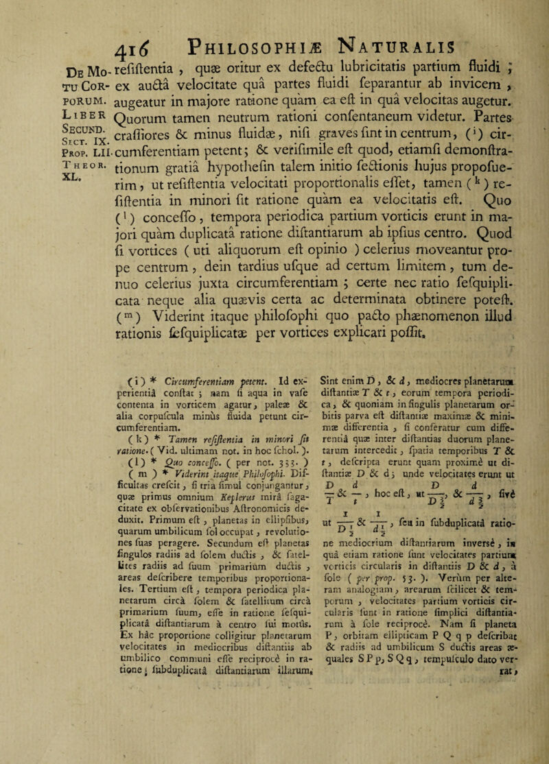 tu Cor¬ porum. Liber Secund. SrcT. IX- Prop. LII T H EO R. XL. 416 Philosophi* Naturalis refiftentia , quge oritur ex defe&u lubricitatis partium fluidi ; ex aufta velocitate qua partes fluidi feparantur ab invicem , augeatur in majore ratione quam ea eft in qua velocitas augetur. Quorum tamen neutrum rationi confentaneum videtur. Partes craiiiores Sc minus fluidas, nifi graves fintin centrum, (i) cir¬ cumferentiam petent; 6c verifimile eft quod, etiamfi demonftra- tionum gratia hypothefin talem initio fe&ionis hujus propofue- rim , ut refiftentia velocitati proportionalis effet, tamen ( k ) re- fiflentia in minori fit ratione quam ea velocitatis eft. Quo (l) conceflb , tempora periodica partium vorticis erunt in ma¬ jori quam duplicata ratione diftantiarum ab ipfius centro. Quod fi vortices ( uti aliquorum eft opinio ) celerius moveantur pro¬ pe centrum , dein tardius ufque ad certum limitem, tum de- nuo celerius juxta circumferentiam ; certe nec ratio fefquipli- cata neque alia quaevis certa ac determinata obtinere poteft. (m) Viderint itaque philofophi quo pa£to phaenomenon illud rationis fefquiplicatae per vortices explicari poffit. Sint enim D, &C d, mediocres planetarum diftantiae T & t, eorum tempora periodi¬ ca, & quoniam in lingulis planetarum or¬ bitis parva eft diftantiae maximae di mini¬ mae differentia , fi conferatur cuin diffe¬ rentia quo; inter diftantias duorum plane¬ tarum intercedit ^ fpatia temporibus T & t, defcripta erunt quam proximi ut di- ftantise D & d 5 unde velocitates erunt ut D d D d — & — , hoc eft} ut ——, 3c — j firi 1 t D i a i 1 1 ut • Si —7- j ficu in fubduplicatd ratio- ne mediocrium diftantiarum inversi, in qua etiam ratione fiunt velocitates partium verticis circularis in diftantiis D & d , a fole ( per prop. 53. ). Verum per alte¬ ram analogiam, arearum fcilicet & tem¬ porum , velocitates partium vorticis cir¬ cularis fiunt in ratione fimplici diftantia¬ rum a fole reciproce. Nam fi planeta P, orbitam ellipticam P Q q p deficribat & radiis ad umbilicum S dueftis areas ae¬ quales S P pj S Q q , tempuiculo dato ver¬ rat. ( i ) * Circumferentiam petent. Id ex¬ perientia conftat ; nam fi aqua in vafe contenta in vorticem agatur, paleae & alia corpufcula minus fluida petunt cir¬ cumferentiam. (k) * Tamen reftjlentia in minori fit ratione. ( Vid. ultimam not. in hoc fichol. ). (l) * Quo concejfo. ( per not. 33?. ) ( m ) * Viderint itaque Philofophi. Dif¬ ficultas crefcit} fi tria fimul conjungantur, quae primus omnium Keplerus mird faga- citate ex obfervationibus Aftronomicis de¬ duxit. Primum eft , planetas in eliipfibus, quarum umbilicum iol occupat, revolutio¬ nes fiuas peragere. Secundum eft planetas fingulos radiis ad fiolem dutftis j & fiatel- lites radiis ad fimm primarium du&is } areas deficribere temporibus proportiona¬ les. Tertium eft , tempora periodica pla¬ netarum circa fiolem & fatelliium circa primarium fuum, effe in ratione fefqui- plicata diftantiarum a centro lui m otiis. Ex hac proportione colligitur planetarum velocitates in mediocribus diftantiis ab umbilico communi effe reciproci in ra¬ tione i fiubduplicat^ diftantiarum illarum.