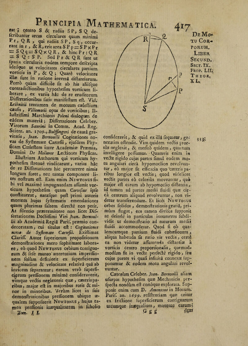 ; centro S & radiis SP, SQ de- * / fcnbantur arcus circulares quam minimi P r > Q R , qui radiis S P, S q , occur¬ rant in r , & R, erit area SPp — SPxPr ~SQq—SQxQR, & hinc P r : Q R = s Q. : S P. Sed P r & Q R funt ut fpatia circularia eodem tempore delcripta ideoque ut velocitates circulares partium vorticis in P, & Q ; Quard velocitates ‘M* funt in ratione inversa diftantiarum. Porro quam difficile fit ab his aliifque contraaidionibus hypothefim vorticum li¬ berare , ex variis hic de re eruditorum Difiertationibus fatis manifeftum effc. Vid: Leibnitii tentamen de motuum cxleltium caufis, Villemotii opus de vorticibus ; II- luflriffimi Marchionis Poleni dialogum de eidem maferil j Dillertationes Celeber. Virorum Saurini in Comm. Acad. Reg. Scient, an. 1709-3 Bulffingeri de causa gra- vitatis, Joan. Bernoulli Cogitationes no- confideravit, Sc quid ex illi fequatur, ge- vas de Syllemate Cartefii, ejufdem Phy- neratim oftendit. Vim quidem vedis pror- ficam Cceleftem inter Academix Prxmia, sus neglexit, merito quidem , quantum Domini De Molieres JLediones Phyficas. intelligere poflumus. Quamvis enim ia Illuftrium Authorum qui vorticum hy- vede rigido cujus partes fimul eodem rao- pothefim ftrenu^ vindicarunt, varias hic tu angulari circa hypomoclion revclvun- de re Diflertationes hic percurrere nimis tur, eo major fit efficacia quo ‘exteris pa- longum foret, nec tantas componere li- ribus longior elt vedis; quod videlicet tes noftrum elt. Eam enim NewtonusIi- vedis partes eo celerius moveantur, qu<* bi vel maxime impugnandam aflumit vor- major elt earum ab hypomoclio diftantia» ttcum hypothefim quam Cartefius ipfe id tamen ad partes medii fluidi qux cir- Conftituerat, natafque polt primi autoris ca centrum aliquod revolvuntur, non vi- mortem hujus fyltematis emendationes detur transferendum. Et licet Newtonus quam plurimas faltem direde non petit. At filentio prxtermittere non licet Dif- fertationem Dodiffimi Viri Joan. Bernoul- Lii ab Academia Regii Parif. prxmio con¬ decoratam , cui titulus eit : Cogitationes, novat de Syjlemate Cartefii. Exiftimat Clariffi Autor fuperiorum propofitionum demonltrationes mero fophiimate labora¬ re, eo quod Newtonus orbium contiguo¬ rum & fefe mutuo'atterentium impreflio- nem folum definierit ex luperficierum magnitudine 8c velocitate relativi qua ab invicem feparantur; earum vero luperfi- ci^rum preffionem minime confideraverit, vimque vedis neglexerit qux , exteris pa¬ ribus , major elt in majoribus rotis & mi¬ nor in minoribus. Verum licet in fuis demonftraticnibus preffionem ubique x- qualem luppofuerit Newtonus , hujus ta¬ men preffionis inxqualitatem, in foholio Xom. X I. De Mo¬ tu Cor¬ porum. Liber Secund, Sect. IX. Prop. Lir.’ Theoil XL. orbes folidos, demonltrationis gratil, pri¬ mum fingat, ecs tamen divifos fupponit ac deinde in particulas innumeras fubdi- vidit ut demonftratio ad naturam medii fluidi accommodetur. Quod fi ob qua- lemcumque partium fluidi cohxfionum, aliqua habenda fit ratio vis vedis, certe ea non videtur aflumenda diltantix a vorticis centro proportionalis, quemad¬ modum fit in vede perfede rigido, fea cujus partes vi quafi infinita connexx lup- ponuntur & eodem motu angulari revol¬ vuntur. Cxterum Celeber. Joan. Bernoulli aliam ufurpat hypothefim qux Mechanicis per- fpeda nondum elt certoque explorata. Sup¬ ponit enim cum D. Amontons in Monum. Parif. an. 1699. refiltentiam qux oritur ex fridione fuperficierum contiguarum utcumque inaequalium, manente earumd G g g
