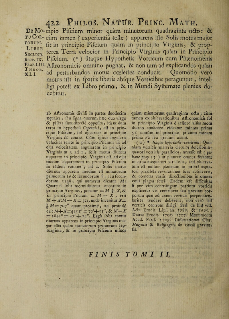 tu Cor- FORU3M. Liber Secukd. Sect. IX. Prop.LIII Theok. XLI. 422 Philos. Natur. Princ. Math. cum tamen ( experientia tefte ) apparens ifte Solis motus major fit in principio Pifcium quam in principio Virginis, & prop- terea Terra velocior in Principio Virginis quam in Principio Pifcium. (u) Itaque Hypothefis Vorticum cum Phaenomenis * Aftronomicis omnino pugnat, 6c non tam ad explicandos quam ad perturbandos motus coeleftes conducit. Quomodo vero motus ifti in fpatiis liberis abfque Vorticibus peraguntur , intel- ligi poteft ex Libro primo, 6t in Mundi Syftemate plenius do¬ cebitur. ab Aftronomis dividi in partes duodecim aequales, feu figna quorum hasc duo virgo & pifccs funt dircdtd oppofita, ita ut dum terra in hypothefi Ccfernici, elt in prin¬ cipio Pifcium, fol appareat in principio Virginis &C contra. Cum igitur angularis velocitas terrte in principio Pilcium lit ad ejus velocitatem angularem in principio Virginis ut 5 ad z , lolis motus diurnus apparens in principio Virginis eft ad ejus ntotum apparentem in principio Pifcium in eadem ratione 5 ad 2. Solis motus diurnus apparens medius eft minutorum primorum & lecundcruin 8 , leu fecun¬ dorum 3548, qui numerus dicatur M y Quar£ fi lolis motus diurnus apparens in principio Virginis, ponatur AI -f- X3&C in principio Pilcium =0 M — X > erit M -j- X:M*— X tu: 3:2, unde invenitur X— ^ M — 707 quam proxime > ac proinde erit M-\-X—4.z<> 5 or 7c'-H 5, & M—X — 2841 uu 47' 1 y1'. Ergo folis motus diurnus apparens in principio Virginis ma¬ jor efiet quam minutorum primorum fep- cuaginta > & in principio Pifcium minor quam minutorum quadraginta o&o j cum tamen ex obfervationibus Aftronomicis fol in principio Virginis e teilure vifus motu diurno conficere videatur mintua prima 58 tantum in principio pifcium minuta prima <50 leu gradum unum. (u) * Ttaqus hypothefis vorticum. Quo¬ niam verticis materia circulos deferibit x- quatori vorticis parallelos, necefte elt ( fer hanc frof tj.) ut planette omnes ferantur in orbitis atquatori pc ral.eiis, Jed obierva- tuin elt nullum pianetam in orbita sequa- tori parallela revolutiones luas abfolvere, & co netas variis direcftiombus in omnes cceii plagas ferri. Eadem eft difficultas fi per vim centrifugam partium vorticis explicetur vis centripeta feu gravitas cor¬ porum quse ad axem vorticis perpendicu- lariter tendere deberent, non vero ad vorticis centrum dirigi. Sed de hisf vid. A<5ta Erudit. Lipf. an. i/SStf. £c itrpy.j Diaria Erudit. 1703. 1707. Monumenta Acad. Parif. 17051. DifTertationes Clar. Hugenii &. Bulffingeri de causa gravita-. tis. FINIS TOMI II.