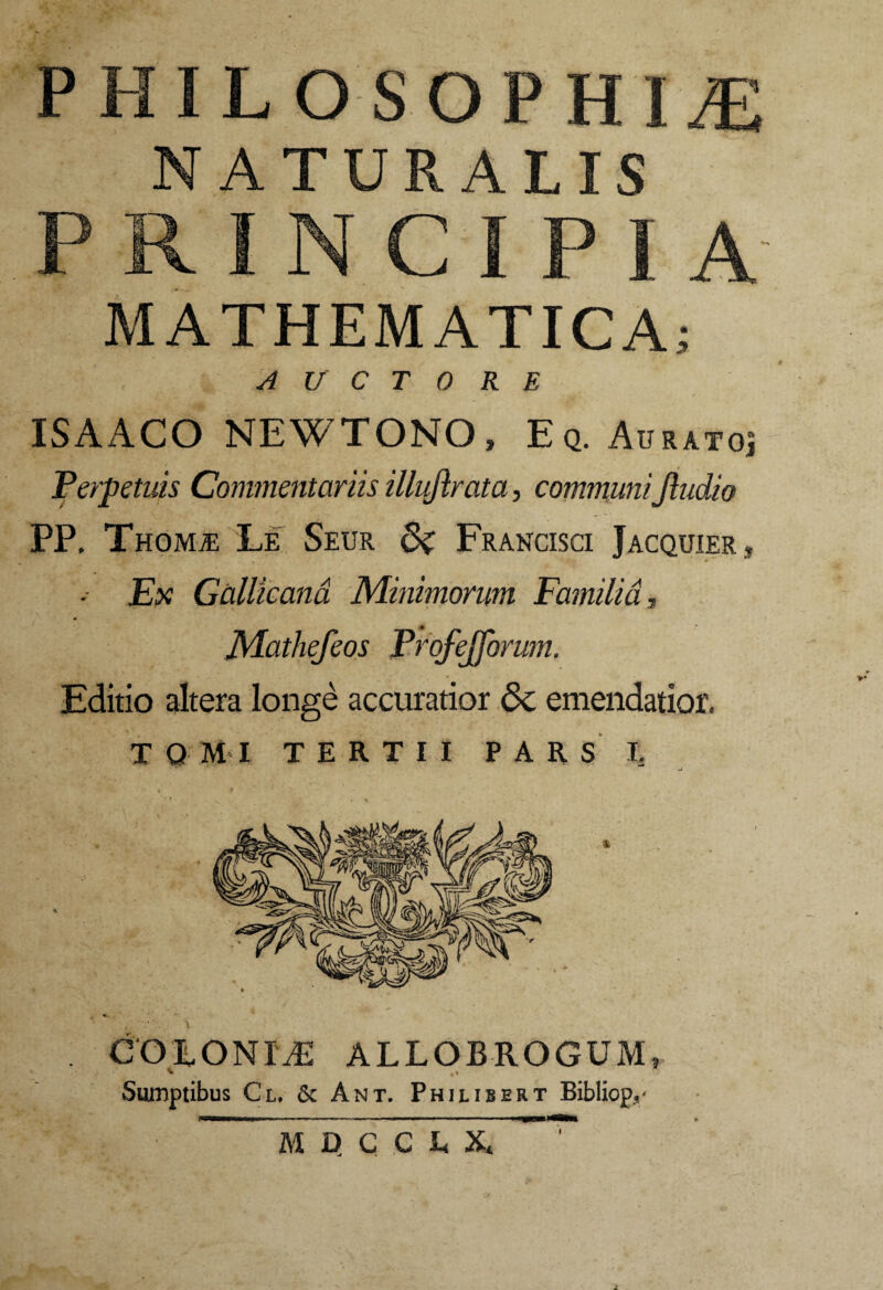 PHILOSOPHIAE NATURALIS MATHEMATICA AUCTORE ISA ACO NEWTONO, Eq. Au RATOj Perpetuis Commentariis illuftrata, communiJludio PP, ThomjE Le Seur di Francisci Jacquier , •- Ex Gallicana Minimorum Familia, Mathefeos Profejforum. Editio altera longe accuratior dc emendatior. TQMI TERTII PARS I. COLONIiE ALLOBROGUM, Sumptibus Cl, & Ant. Philibert Bibliop./ i M D C C L X*