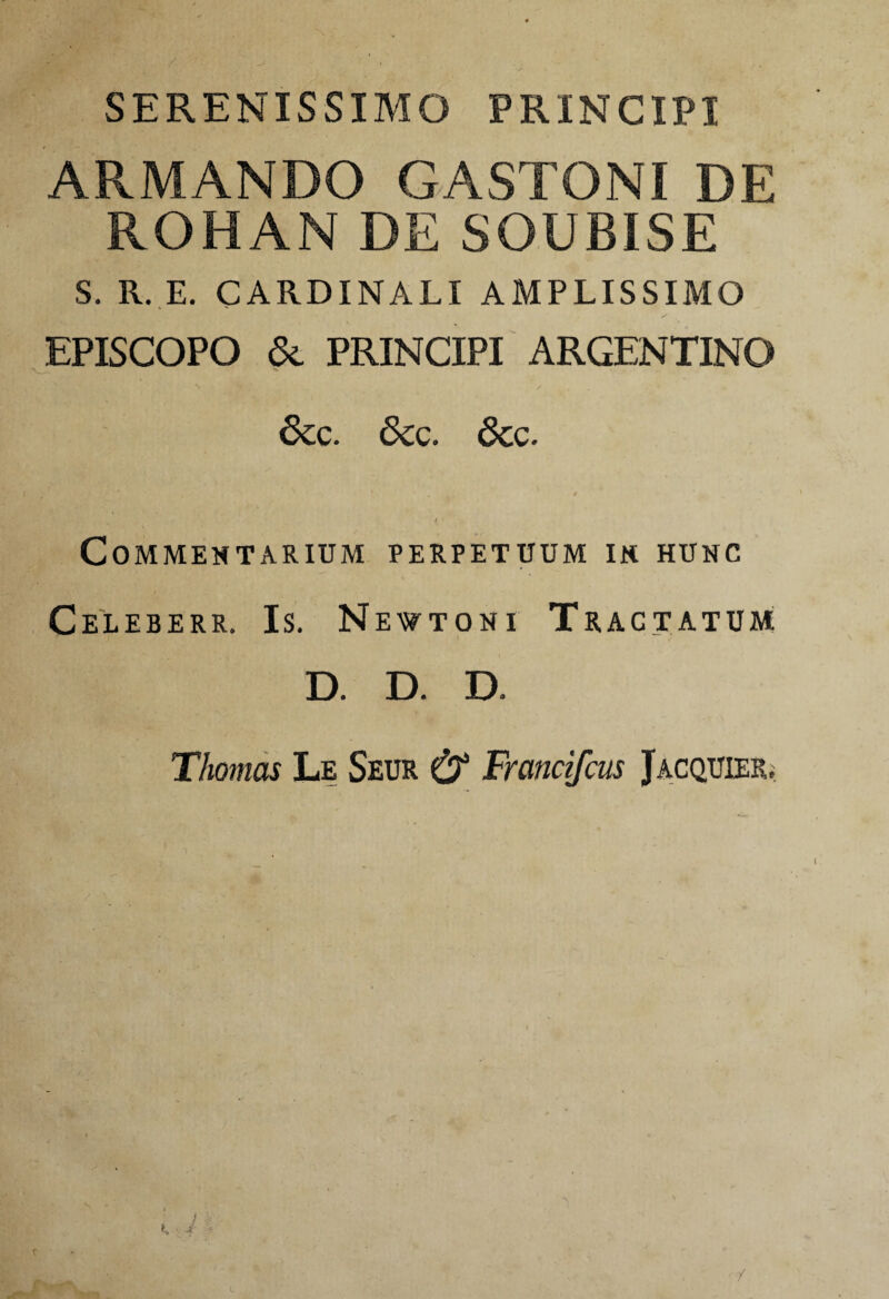 SERENISSIMO PRINCIPI ARMANDO GASTONI DE ROHAM DE SOUBISE S. R. E. CARDINALI AMPLISSIMO EPISCOPO & PRINCIPI ARGENTINO 6cc. 5cg. 6cc. Commentarium perpetuum in hunc Celeberr. Is. Newtoni Tractatum D. D. D. Thomas Le Seur & Fmntifcus Jacquier; /