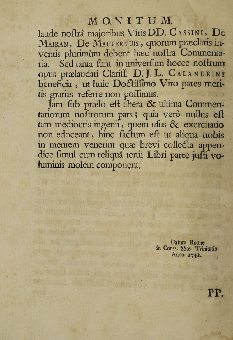 laude noftra. majoribus Viris DD. CasSINI, De Mairan, De Maupertuis , quorum praeclaris in¬ ventis plurimum debent haec noflra Commenta¬ ria. Sed tanta funt in univerlum hocce noftrum opus praelaudati Clarift. D. J. L. C a l a n d r i n i beneficia , ut huic Docbffimo Viro pares meri¬ tis gratias referre non pofiimus. Jam fub praelo eft altera 6c ultima Commen¬ tariorum noftrorum pars ; quia vero nullus eft tam mediocris ingenii, quem ulus & exercitatio non edoceant, hinc fadtum eft ut aliqua nobis in mentem venerint quae brevi colledta appen¬ dice fimul cum reliqua tertii Libri parte jufti vo¬ luminis molem component. Datum Rom* in Corn». SSae. Trinitatis Anno 17^2, PP.