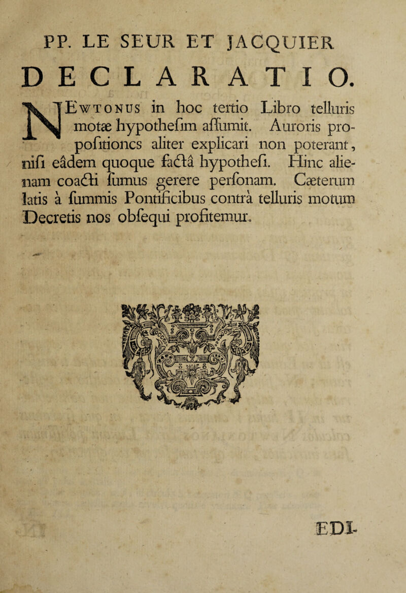 PP. LE SEUR ET JACQUIER DECLARATIO. NEwtonus in hoc tertio Libro telluris motae hypothefim affumit. Auroris pro- pofitioncs aliter explicari non poterant, / nifi eadem quoque facta hypothefi. Hinc alie¬ nam coadti fornus gerere perfonam. Caeterum latis a fommis Pontificibus contra telluris motum Decretis nos obfequi profitemur.
