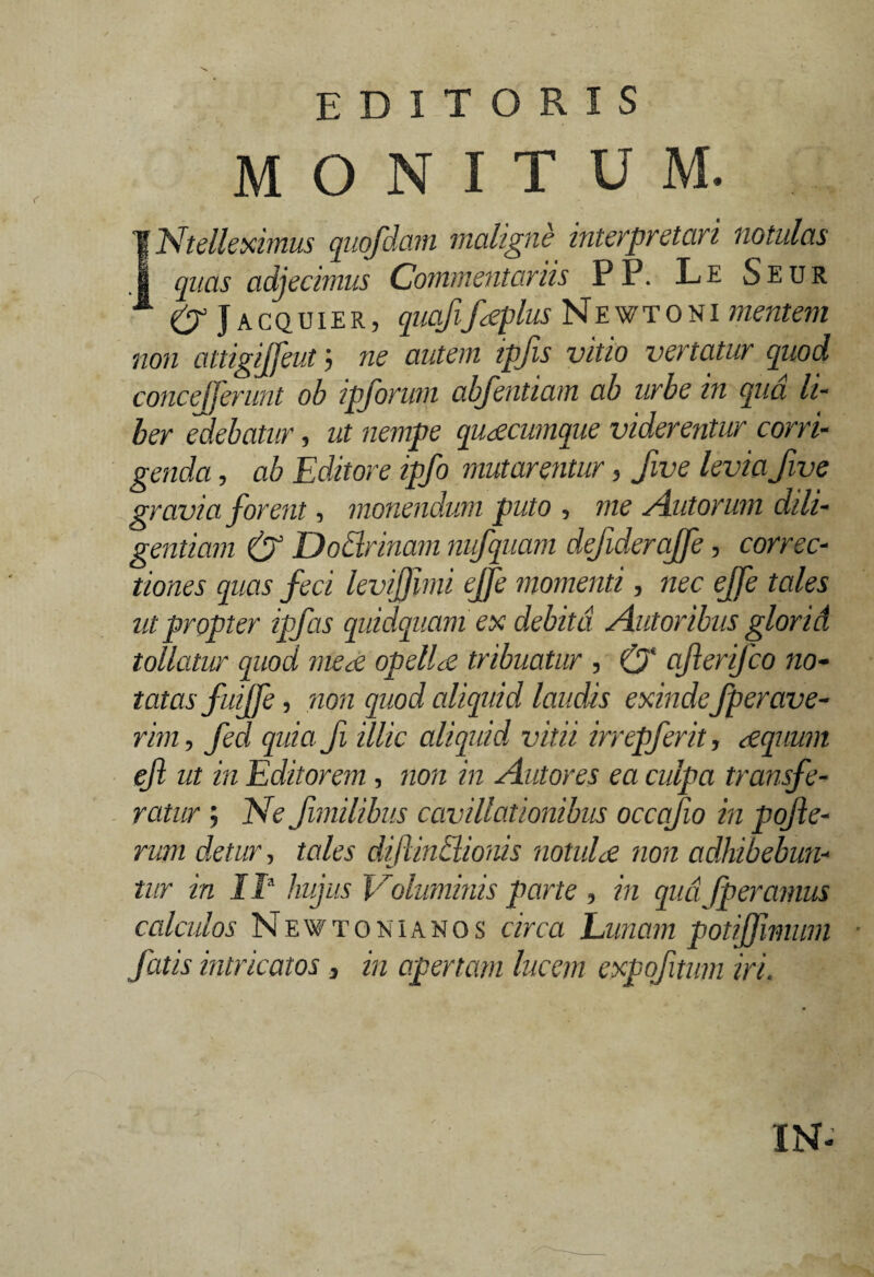 editoris monitum. IIntelleximus quofdam maligne interpretari notulas quas adjecimus Commentariis PP. Le Seur (j Jacquier, quafifaeplus Newtoni mentem non attigijfeut j ne autem ipfis vitio vertatur quod concejferunt oh ipforum abfentiam ab urbe in qua li¬ ber edebatur, ut nempe quotcumque viderentur corri¬ genda , ab Editore ipfo mutarentur, fwe levia fwe gravia forent, monendum puto , me Autorum dili¬ gentiam & Dodrinam nufquam defiderajfe, correc¬ tiones quas feci levijjlmi ejje momenti, nec effe tales ut propter ipfas quidquam ex debita Aut oribus glori A tollatur quod meae opellae tribuatur , (J ajlerifco no¬ tatas fulff e , non quod aliquid laudis exinde fperave- rim, feci quia fi illic aliquid vitii irrepferit, aequum ejl ut in Editorem , non in Antores ea culpa transfe¬ ratur ; Ne fimilibus cavillationibus occafio in pofle- rum detur, tales dijlindionis notuloe non adhibebun¬ tur in II* hujus Voluminis parte , in qud fperamus calculos Newtonianos circa Lunam potijfmwn ■ fatis intricatos , in apertam lucem expofitum iri. IN-