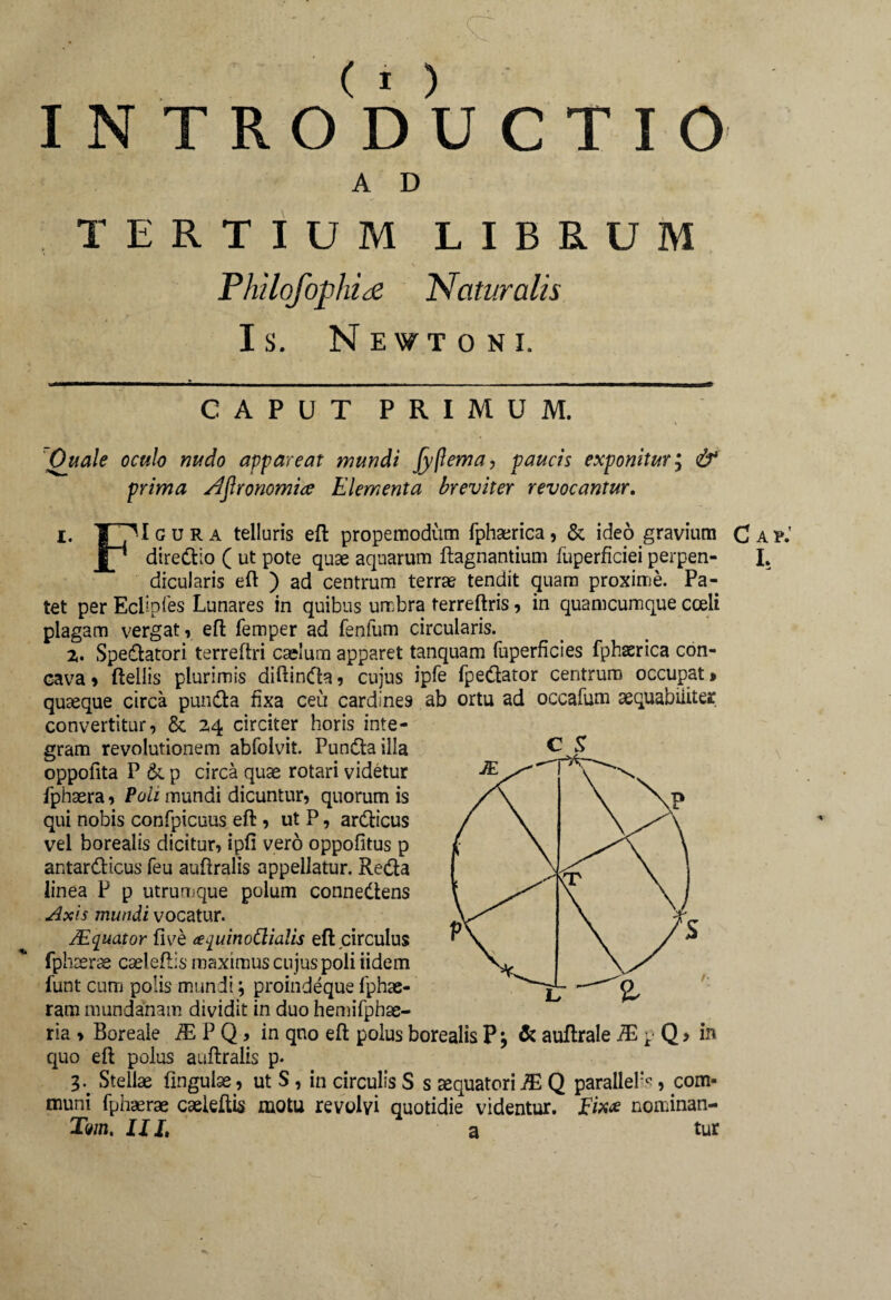 INTRODUCTIO A D TERTIUM LIBRUM Philofophice 'Naturalis Is. Newtoni. c s CAPUT PRIMUM. Ouale oculo nudo appareat mundi Jyflema, paucis exponitur; & prima Ajlronomia Elementa breviter revocantur. i. ¥ gura telluris eft propemodum fphaerica, & ideo gravium JL* diredio ( ut pote quae aquarum ftagnantium fuperficieiperpen¬ dicularis eft ) ad centrum terrae tendit quam proxime. Pa¬ tet per Eciipfes Lunares in quibus umbra ferreftris, in quamcumque coeli plagam vergat, effc femper ad fenlum circularis. 2,. Speratori terreftri caelum apparet tanquam fuperficies fphaerica con¬ cava , fteliis plurimis diftinda, cujus ipfe fpedator centrum occupat > quaeque circa punda fixa ceu cardines ab ortu ad occafum aequabiliter convertitur, & 24 circiter horis inte¬ gram revolutionem abfolvit. Punda illa oppofita P & p circa quae rotari videtur fphaera, Poli mundi dicuntur, quorum is qui nobis confpicuus eft, ut P, ardicus vel borealis dicitur, ipfi vero oppofitus p antardicus feu auftralis appellatur. Reda linea P p utrumque polum connedens Axis mundi vocatur. /Equator five (e^uinoClialis eft circulus fphaerae cseleftis maximus cujus poli iidem funt cutii polis mundi; proindeque fphae- ram mundanam dividit in duo hemifphae- ria » Boreale IE P Q, in qno eft polus borealis P \ & auftrale IE p Q > in quo eft polus auftralis p. T Stellae lingulae, ut S, in circulis S s sequatori IE Q paralleli, com¬ muni fphaerae caeieftis motu revolvi quotidie videntur. nominan- Tm, III, a tur C AP.’ I.