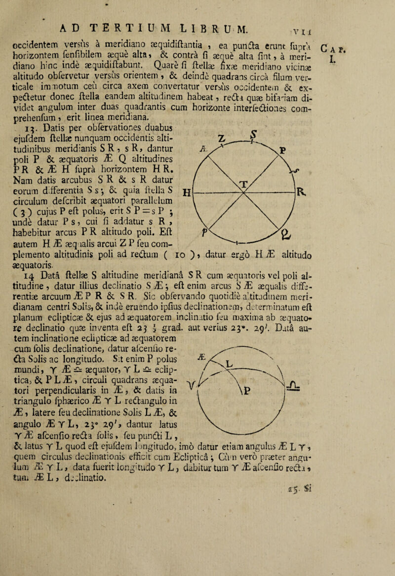 occidentem versus a meridiano mquidiftantia , ea punda erunt Ripra horizontem fenfibilem seque alta» & contra fi aeque alta fint» a meri¬ diano hinc inde aequidiftabunt. Quare fi ftellae hxae meridiano vicina altitudo obfervetur versus orientem , & deinde quadrans circa filum ver¬ ticale immotum ceu circa axem convertatur versus occidentem & ex- pedetur donec Aelia eandem altitudinem habeat, reda quse bifadam di¬ videt angulum inter duas quadrantis cum horizonte interfediones com- prehenfum» erit linea meridiana. 15. Datis per obfervationes duabus ejufdem ftellse nunquam occidentis alti¬ tudinibus meridianis S R , sR? dantur poli P &, sequatoris JE Q altitudines PR & M H lupra horizontem H R. Nam datis arcubus S R & s R datur eorum differentia S s •, &. quia ftella S circulum defcribit aequatori parallelum ( 3 ) cujus P eft polus» erit S P = s P \ unde datur P s» cni fi addatur s R > habebitur arcus PR altitudo poli. Eft autem H JE aequalis arcui Z P feu com¬ plemento altitudinis poli ad redum ( 10 )» datur ergo H JE altitudo «equatoris. 14 Data Aeliae S altitudine meridiana S R cum aequatoris vel poli aL titudine» datur illius declinatio S JE i eft enim arcus S JE aequalis diffe¬ rentiae arcuum JE P R & S R. Sic obfervando quotidie altitudinem meri¬ dianam centri Solis, & inde eruendo ipfius declinationem, determinatum eft planum eclipticae & ejus ad aequatorem inclinatio feu maxima ab aequato* declinatio quae inventa eft 2] 3 grad. aut verius 23*. 29 J Data au¬ tem inclinatione eclipticae ad aequatorem cumfolis declinatione, datur afcenfio re¬ da Solis ac longitudo. Sit enim P polus mundi» Y JE aequator, tL^ eclip- . tica, &PLiE» circuli quadrans aequa- 'y l/' tori perpendicularis in JE, & datis in v ■ triangulo fphaerico TE T L redangulo in JE» latere feu declinatione Solis L iE, & angulo jEtL, 23® 29dantur latus Y JE afcenfio reda folis» feu pundi L , & latus Y L quod eft ejufdem longitudo, imo datur etiam angulus £LY » quem circulus declinationis efficit cum Ecliptica j Civn vero praeter angu¬ lum ^yL, data fuerit longitudo Y L , dabitur tum Y JE afcenfio reda * tum JE L j declinatio. Si G a P. L