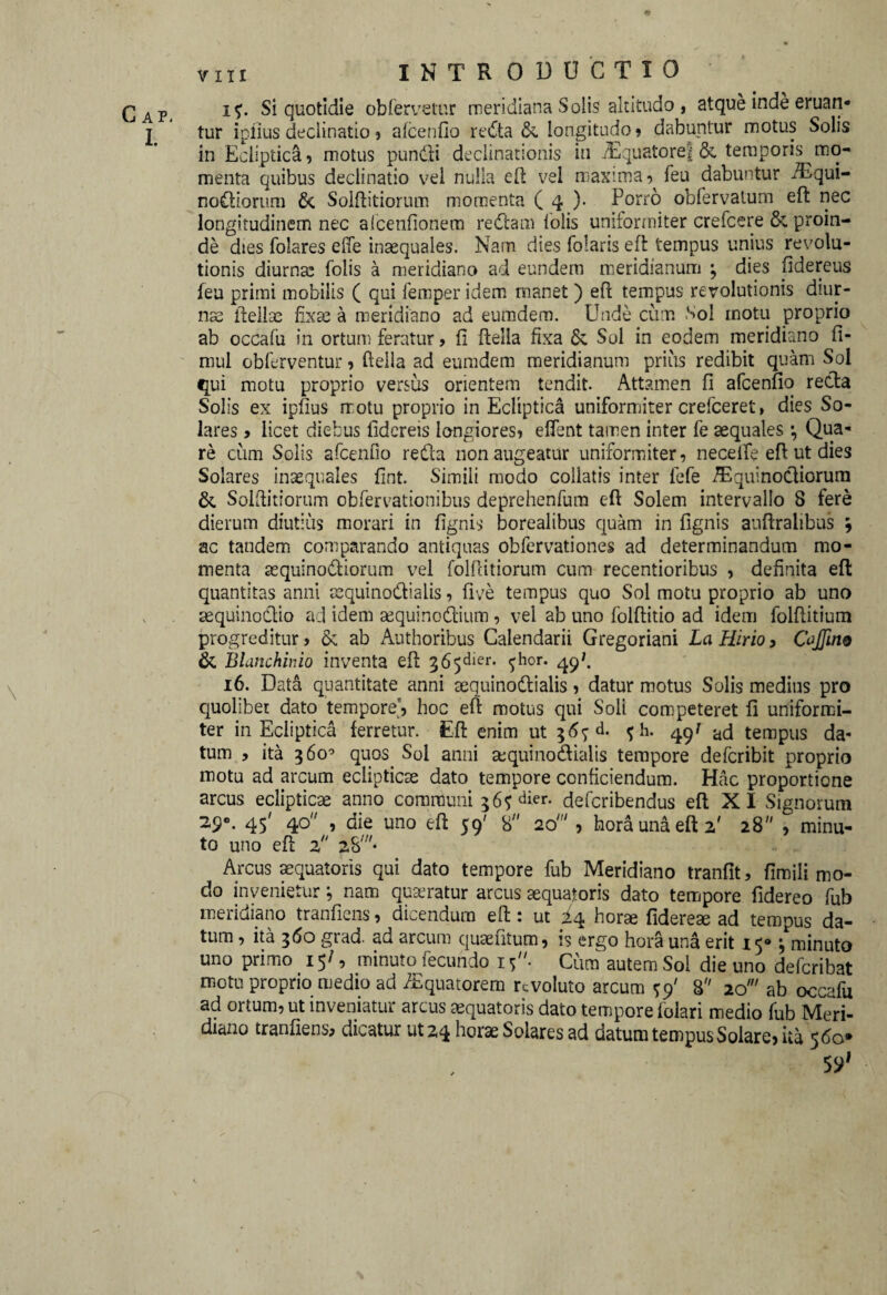 I. viii INTRODUCTIO i$. Si quotidie obfervetur meridiana Solis altitudo , atque inde eruan¬ tur iplius declinatio , afcenfio reifta & longitudo, dabuntur motus Solis in Ecliptica, motus pundli declinationis in iEquatoref & temporis mo¬ menta quibus declinatio vel nulla eft vel maxima, feu dabuntur /Equi- nottiorum & Solftitiorum momenta ( 4 )• Porro obfervatum efl: nec longitudinem nec aicenfionem redam lolis uniformiter crefcere &. proin¬ de dies folares efie inaequales. Nam dies Polaris eft: tempus unius revolu¬ tionis diurna; folis a meridiano ad eundem meridianum ; dies fidereus feu primi mobilis ( qui femper idem manet ) efl tempus revolutionis diur¬ nae ftellae fixae a meridiano ad eumdem. Unde cum Sol motu proprio ab occafu in ortum feratur, fi ftella fixa Sc Sol in eodem meridiano fi- mul obferventur, ftella ad eumdem meridianum prius redibit quam Sol qui motu proprio versus orientem tendit. Attamen fi afcenfio reda Solis ex iplius rrotu proprio in Ecliptica uniformiter crefceret, dies So¬ lares , licet diebus fidereis longiores, elfent tamen inter fe aequales •, Qua¬ re cum Solis afcenfio reda non augeatur uniformiter, neceife efl ut dies Solares inaequales fint. Simili modo collatis inter fefe /EquinoCliorum & Solftitiorum obfervationibus deprehenfum eft Solem intervallo 8 fere dierum diutius morari in fignis borealibus quam in fignis auftralibus ; ac tandem comparando antiquas obfervationes ad determinandum mo¬ menta sequinodiorum vel folftitiorum cum recentioribus , definita efl: quantitas anni aequinoctialis, five tempus quo Sol motu proprio ab uno sequinodio ad idem sequinodium , vel ab uno folftitio ad idem folflitium progreditur, & ab Authoribus Calendarii Gregoriani La Hirio, Cojjim & Blanchinio inventa efl: 365^1-. ^hor. 49*. 16. Data quantitate anni sequinodialis, datur motus Solis medius pro quolibet dato tempore', hoc efl: motus qui Soli competeret fi uniformi¬ ter in Ecliptica ferretur. Efl: enim ut 36^. <; h. 49J ad tempus da¬ tum , ita 360° quos Sol anni sequinodialis tempore defcribit proprio motu ad arcum eclipticae dato tempore conficiendum. Hac proportione arcus eclipticae anno communi 36$ der. defcribendus efl X I Signorum 29». 45' 40 , die uno efl 59' 8 20' , hora una eft 2' 28 , minu¬ to uno efl 2 aS//#* Arcus aequatoris qui dato tempore fub Meridiano tranfit, fimili mo¬ do invenietur; nam quaeratur arcus aequatoris dato tempore fidereo fub meridiano tranfiens, dicendum eft: ut horse fiderem ad tempus da¬ tum , ita 360 grad. ad arcum quaefitum, is ergo hora una erit 15® ^ minuto uno primo 15^9 minuto fecundo 15 • Cum autem Sol die uno defcribat motu proprio medio ad /Equatorem revoluto arcum sp' 8 20' ab occafu ad ortum, ut inveniatur arcus aequatoris dato tempore folari medio fub Meri¬ diano tranfiens, dicatur ut 24 horae Solares ad datum tempus Solare, ita 560*