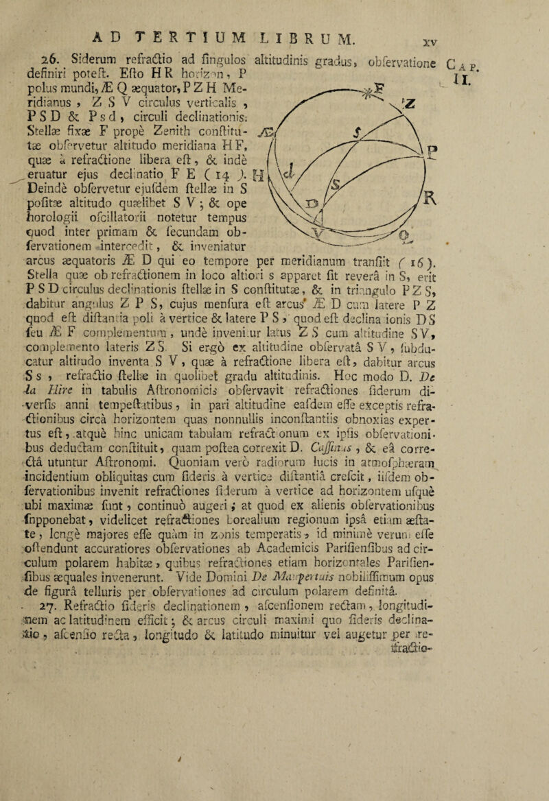 26. Siderum refra&io ad Ungulos altitudinis gradus» obfervatione f a definiri poted. Edo HR horizon» P polus mundi, E Q sequator,P Z H Me¬ ridianus > Z S V circulus verticalis , PSD & P s d > circuli declinationis. Stellae fixae F prope Zerrith conditu- Xx obfervetur altitudo meridiana HF, quas u refradione libera eft, &, inde ^eruatur ejus declinatio F E (14 J. H Deinde obfervetur ejufdem ftellae in S politae altitudo quaelibet S V • & ope horologii ofcillatorii notetur tempus quod inter primam & fecundam ob- fervationem intercedit, inveniatur arcus sequatoris -E D qui eo tempore per meridianum tranfiit ( 16). Stella quas ob refractionem in loco altiori s apparet Iit reve ra in S, erit P S D circulus declinationis Hellae in S conftitutae, & in triangulo PZ S» dabitur angulus Z P S? cujus menfura eft arcus* E D cum latere P Z quod efl diftantia poli a vertice & latere P S > quod efl declina ionis DS feu E F complementum , unde invenimur latus Z S cum altitudine SV> complemento lateris Z S. Si ergo ex altitudine obfervata S V « (abdu¬ catur altirudo inventa S V, quae a refradione libera ed, dabitur arcus S s » refradio Hellae in quolibet gradu altitudinis. Hoc modo D. De ia Hire in tabulis Aftronomicis obfervavit refradiones fiderum di- ■verfis anni tempeft itibus, in pari altitudine eafdem e fle exceptis refra¬ ctionibus circa horizontem quas nonnullis incondantiis obnoxias exper¬ tus eft,.atque hinc unicam tabulam refraCt onum ex ipfis obfervationi* bus deductam conftituit» quam podea correxit D. Cajfmus , & ea corre- Cta utuntur Adronomi. Quoniam vero radiorum lucis in atmofphmram incidentium obliquitas cum fideris a vertice didantia crefcit, iifdem ob- fervationibus invenit refradiones fiderum a vertice ad horizontem ufque ubi maximae funt» continuo augeri i at quod ex alienis obfervationibus fnpponebat» videlicet refradiones loreaiium regionum ipsa etiam aefta- te» lcnge majores efle quam in zonis temperatis 5 id minime verum elTe odendunt accuratiores obfervationes ab Academicis Parifienfibus ad cir¬ culum polarem habitae 5 quibus refradiones etiam horizontales Parifien¬ fibus aequales invenerunt. Vide Domini De Mavfertuis nobiiiffimum opus de figura telluris per obfervationes ad circulum polarem definita. - 27. RefraCtio fideris declinationem » afcenfionem redam, longitudi¬ nem ac latitudinem efficit; & arcus circuli maximi quo fideris declina¬ tio 9 afcenfio reda, longitudo 6c latitudo minuitur vei augetur per ;re- , fradio-