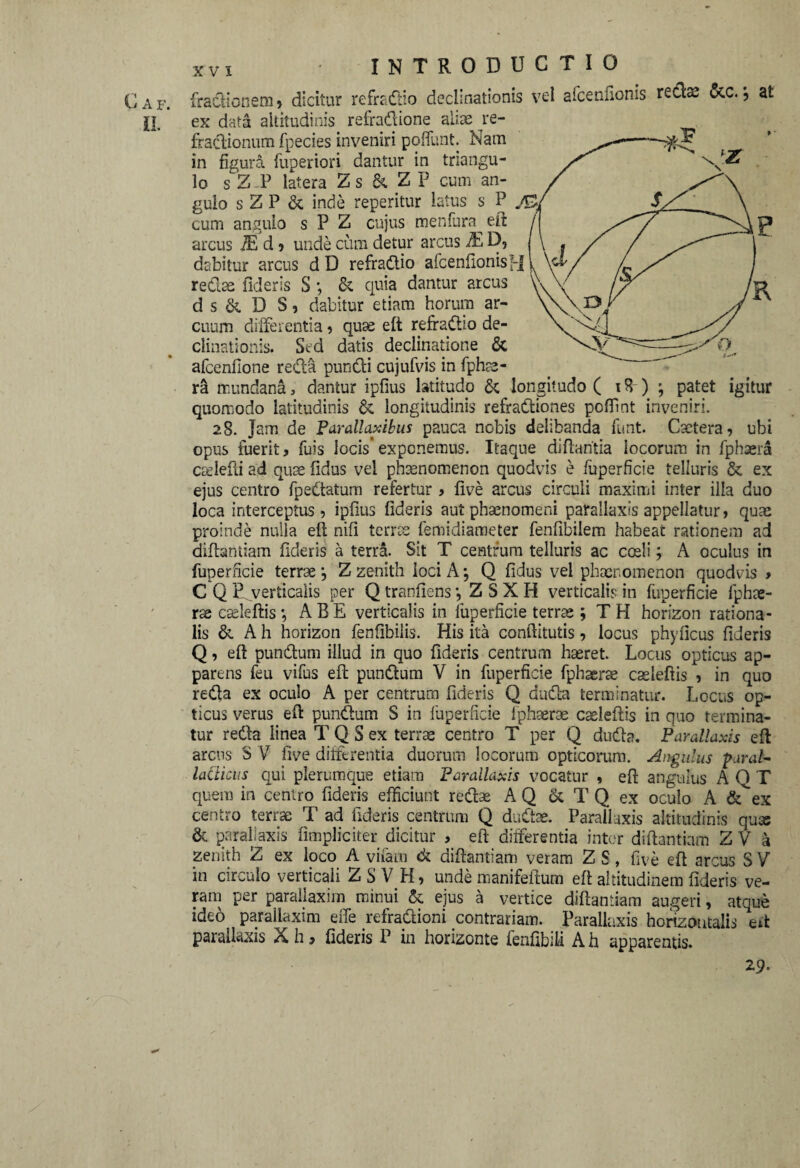 INTRODUCTIO fractionem , dicitur refradio declinationis vel afcenfionis redae &c. j at ex data altitudinis refradione aliae ^re¬ fractionum fpecies inveniri poffunt. Nam in figura fuperiori dantur in triangu¬ lo sZ-P latera Zs & ZP cum an¬ gulo sZP & inde reperitur latus s P J&j. cum angulo s P Z cujus menlura^ elt arcus 2L d ? unde cum detur arcus Ja D, dabitur arcus d D refradio afcenfionisH redae fideris S ; & quia dantur arcus d s & D S, dabitur etiam horum ar¬ cuum differentia, quae elt refradio de¬ clinationis. Sed datis declinatione & afccnfione recta pundi cujufvis in fphae- ra mundana 3 dantur ipfius latitudo & longitudo ( i 8) ; patet igitur quomodo latitudinis & longitudinis refradiones poffint inveniri. 28. Jam de Parallaxibus pauca nobis delibanda funt. Caetera, ubi opus fuerit, fuis locis’exponemus. Itaque diftaritia locorum in fphaera carlefti ad quae fidus vel phaenomenon quodvis e fuperficie telluris & ex ejus centro fpedatum refertur, five arcus circuli maximi inter illa duo loca interceptus, ipfius fideris aut phaenomeni parallaxis appellatur, quae proinde nulla elt nili terrae femidiameter fenfibilem habeat rationem ad diftantiam fideris a terra. Sit T centrum telluris ac coeli; A oculus in fuperficie terrae *, Z zenith loci A; Q fidus vel phaenomenon quodvis , C Q E. verticalis per Q tranfiens *, Z S X H verticalis in fuperficie fphae- rse cseleftis *, ABE verticalis in fuperficie terrae ; TH horizon rationa¬ lis & A h horizon fenfibilis. His ita conftitutis, locus phyficus fideris Q, elt pundum illud in quo fideris centrum haeret. Locus opticus ap¬ parens feu vifus elt pundum V in fuperficie fphaerae caeleltis , in quo reda ex oculo A per centrum fideris Q duda terminatur. Locus op¬ ticus verus elt pundum S in fuperficie fphaerae caeleltis in quo termina¬ tur reda linea T Q S ex terrae centro T per Q duda. Parallaxis elt arens S V live differentia duorum locorum opticorum. Angulus Parale latticus qui plerumque etiam Parallaxis vocatur , elt angulus A O T quem in centro fideris efficiunt redae A Q & T Q ex oculo A ex centro terrae T ad fideris centrum Q dudae. Parallaxis altitudinis quae & parallaxis (impliciter dicitur , elt differentia inter diftantiam Z V a zenith Z ex loco A vilam ck diftantiam veram Z S, five eft arcus S V in circulo verticali Z S V H, unde manifeftum eft altitudinem fideris ve¬ ram per paraliaxim minui & ejus a vertice diftantiam augeri, atque ideo paraliaxim effe refradioni contrariam. Parallaxis horizontalis eft parallaxis X h, fideris P in horizonte lenfibili A h apparentis. 29.