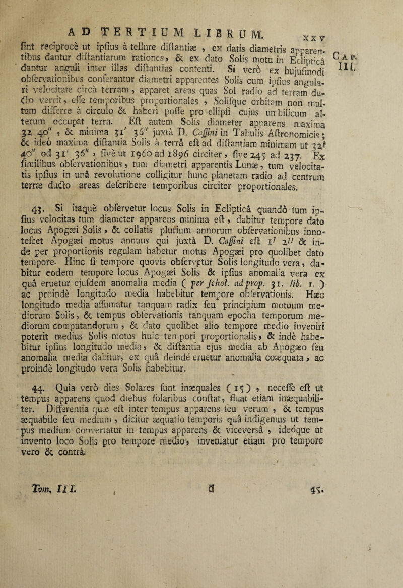 fint reciproce ut ipfius a tellure diftantiae , ex datis diametris apparem tibus dantur difiantiarum rationes, & ex dato Solis motu in Eclipfica dantur anguli inter illas diftantias contenti. Si ver6 ex hujufmodi obfervationibus conferantur diametri apparentes Solis cum ipfius angula¬ ri velocitate circa terram, apparet areas quas Sol radio ad terram du- &o verrit, effe temporibus proportionales , Solifque orbitam non mul¬ tum differre a circulo & haberi polle pro ellipfi cujus un bilicum al¬ terum occupat terra. Eft autem Solis diameter apparens maxima 32 40'' , &. minima 31' 36 juxta D. Cajftniin Tabulis Aftronomicis; & ideo maxima diftantia Solis a terra efi ad difiantiam minimam ut 32* 40 od 31' 36 > fiveut 1960 ad 1896 circiter, five 245 ad 237. Ex fimilibus obfervationibus, tum diametri apparentis Lunae, tum velocita¬ tis ipfius in ur& revolutione colligitur hunc planetam radio ad centrum terras daffo areas defcribere temporibus circiter proportionales. 43. Si itaque obfervetur locus Solis in Ecliptica quandd tum ip¬ fius velocitas tum diameter apparens minima efi, dabitur tempore dato locus Apogssi Solis, & collatis plurium annorum obfervationibus inno- tefcet Apogaei motus annuus qui juxta D. Caffmi efi lj 2/; & in¬ de per proportionis regulam habetur motus Apogaei pro quolibet dato tempore. Hinc fi tempore quovis obfervptur Solis longitudo vera, da¬ bitur eodem tempore locus Apogaei Solis & ipfius anomalia vera ex qua eruetur ejufdem anomalia media ( per Jchol. adprop. 31. Ub. r. ) ac proinde longitudo media habebitur tempore obfervationis. Hsec longitudo media aflumatur tamquam radix feu principium motuum me¬ diorum Solis, & tempus obfervationis tanquam epocha temporum me¬ diorum computandorum , & dato quolibet alio tempore medio inveniri poterit medius Solis motus huic tempori proportionalis, & inde habe¬ bitur ipfius longitudo media, & difiantia ejus media ab Apogaeo feu anomalia media dabitur, ex qua deinde eruetur anomalia coaequata, ac proinde longitudo vera Solis habebitur. 44. Quia vero dies Solares funt inaequales (15)? necefle efi ut tempus apparens quod diebus folaribus confiat, Ruat etiam inaequabili¬ ter. Differentia quje efi inter tempus apparens ieu verum , &. tempus aequabile feu medium , dicitur aequatio temporis qua indigemus ut tem¬ pus medium convertatur in tempus apparens & viceversa , ideoque u£ invento loco Solis pro tempore medio, inveniatur etiam pro tempore vero & contra. Tm, IIL , 9 4S- Cap.