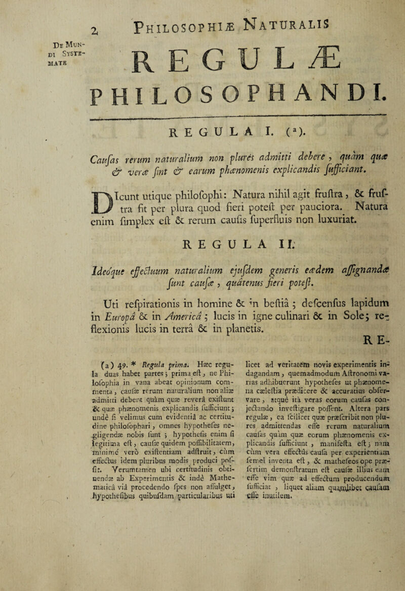 / J3r Mun¬ di Syste¬ mate Philosophi* Naturalis E G U L JE PHILOSOPHANDI. REGULA I. (a). Caufas rerum naturalium non plures admitti debete ? quam qucff & vera fmt & earum phaenomenis explicandis /afficiant. Dicunt utique philofophi: Natura nihil agit fruftra , St fruf- tra fit per plura quod heri potell: per pauciora. Natura enim fimplex eft St rerum caufis fuperfluis non luxuriat. Id coque ejfefiuum naturalium ejufdem generis eadem affignanda funt jcaufoe , quatenus Jieri potef. Uti refpirationis in homine St m beftia ; defcenfus lapidum in Europa St in America ; lucis in igne culinari 6c in Sole; re-; flexionis lucis in terra St in planetis. R E- \ (a) 49- * Regula prima. Haec regu¬ la duas habet partes ; prima eft , ne Phi- lofophia in vana abeat opinionum com¬ menta, caufae rerum naturalium nonalia; admitti debent quam quae reverti exiftunt & quae phaenomenis explicandis fufficiunt; unde fi velimus cum evidenti! ac certitu¬ dine philofophari > omnes hypothefes ne- giigendae nobis funt ; hypothefis enim fi legitima eft , caufae quidem poffibilitatem, minime vero exiftentiam adftruitjCum effedus idem pluribus modis produci pof- fit. Yerumtamen ubi certitudinis obti¬ nendas ab Experimentis & ind£ Mathe- matjca via procedendo fpes non affulget, hypothefibus quibufdam particularibus uti licet ad veritatem novis experimentis in¬ dagandam , quemadmodum Aftronomi va¬ nas adhibuerunt hypothefes ut phaenome¬ na cadeftia praedicere & accuratius obfer- vare, atque ita veras eorum caufas con- jedando inveftigare poffent. Altera pars regulae , ea fcilicet quae praefcribit non plu- res admittendas efle rerum naturalium caufas quam quae eorum phaenomenis ex¬ plicandis fufficiunt , manifefta eft 5 nam cum vera effe&tls caufa per experienti am femel inventa eft , & mathefeos ope prae- fertim demonftratum eft caufae illius eam effe vim quae ad effedum producendum fufficiat , liquet aliam quajmlibet gaulam efle inutilem.