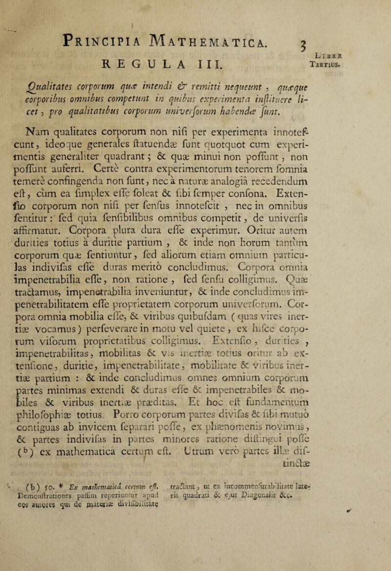 REGULA III. Liber Tertius. Qualitates corporum quce intendi & remitti nequeunt , qitceque corporibus omnibus competunt in opibus experimenta infiituere li¬ cet , pro qualitatibus corporum universorum habendus 'junt. Nam qualitates corporum non nifi per experimenta innotef- eunt, ideo que generales ftatuendae lunt quotquot cum experi¬ mentis generaliter quadrant; & quae minui non poliunt, non poffant auferri. Certe contra experimentorum tenorem fomnia temere confingenda non funt, nec a naturae analogia recedendum efi, cum ea fimplex effe foleat 6c fibi femper confona. Exten- {io corporum non nifi per fenfus innotefeit , nec in omnibus fentitur: fed quia fenfibilibus omnibus competit, de univerfis affirmatur. Corpora plura dura efle experimur. Oritur autem durities totius a duritie partium , & inde non horum tantum corporum quae fentiuntur, fed aliorum etiam omnium particu¬ las indivifas efTe duras merito concludimus. Corpora omnia impenetrabilia effe, non ratione , fed fenfu colligimus. Quae tradamus, impenetrabilia inveniuntur, &: inde concludimus im- penetrabilitatem effe proprietatem corporum univerferum. Cor¬ pora omnia mobilia effe, &. viribus quibufdam ( quas vires iner¬ tiae vocamus) perfeverare in motu vel quiete , ex Iiifce corpo¬ rum viforum proprietatibus colligimus. Extenfio , durties , impenetrabilitas, mobilitas v-s inertiae totius oritur ab ex¬ tentione, duritie, impenetrabilitate, mobilitate & viribus iner¬ tiae partium : inde concludimus omnes omnium corporum partes minimas extendi & duras effe & impenetrabiles St mo¬ biles &c viribus inertiae praeditas. Et hoc eft fundamentum philofophise totius Porro corporum partes divifas & fibi mutuo contiguas ab invicem feparari poffe, ex phaenomenis novimus , & partes indivifas in partes minores ratione di (tinge i poffe (b) ex mathematica certum eft. Utrum vero partes illae dif- tindae (b) fo. * Ex matTiervatica certum ejl. tradlant, ut ex incommen(uTab;Htate late- Demonftrationes pailnn reperiumur apud ris quadrati & e^us Diagonalis &t. e$s «uiores «jui de mattas diviniuliiate