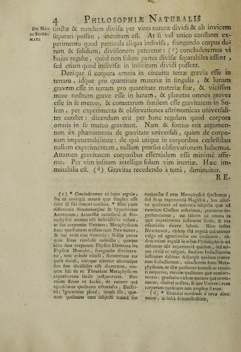 di Syste¬ mate 4 Philosophi® Naturalis feparari poffint , incertum efl. At ft vel unico conflaret ex¬ perimento quod particula aliqua indivifa, frangendo corpus du¬ rum Sc folidum, divifionem pateretur: (c) concluderemus vi hujus regulae , quod non folum partes divife feparabiles effient , fed etiam quod indivife in infinitum dividi pollent. Denique fi corpora omnia in circuitu terrae gravia effe in terram , idque pro quantitate materis in fingulis , St lunam gravem effe in terram pro quantitate materiae fuae, St viciffim mare noftrum grave elTe in lunam, Sc planetas omnes graves effe in fe mutuo, Sc cometarum fimilem efle gravitatem in So¬ lem , per experimenta 6c obfervationes aflrbnomicas univerfali- ter conflet : dicendum erit per hanc regulam quod corpora omnia in fe mutuo gravitant. Nam Sc fortius erit argumen¬ tum ex phaenomenis de gravitate univerfali, quam de corpo¬ rum impenetrabilitate: de qua utique in corporibus cceleftibus nullum experimentum , nullam prorfus obfervationem habemus. Attamen gravitatem corporibus effentialem effe minime affir¬ mo. Per vim infitam intelligo folam vim inertiae. Haec im¬ mutabilis efl. ( d) Gravitas recedendo a terra , diminuitur. R E- ( c ) * Concluderemus vi hujus regula > feu ex analogia naturas quae fimplex effe folet & libi iemper coniona. * Hinc patet differentia Newtonianifmi &C hypothefeos Atomorum Atomillae neceffario Sc Me- taphynce atomos effe indivifibiles volunt, ut fint corporum Unitates } Metaphyficam hanc quaeftionem miffam lacit Newtonus , Sc huc redit ejus lententia : Si illae partes quas Deus condidit indivilas , quaeque ideo lunt corporum Phyfica Elementa leu Phyficae Monades, frangendo divideren¬ tur , tunc exinde eaodi , ftatueremus eas pofie dividi, idecque ulterius ulteriufque fine fine divifibiles effe diceremus, om¬ nem hac de re Theoriam Metaphyficam experimentis facile poltponentes. Haec etiam fluunt ex Lockii, de ratione qud agnofeiir.us qualitates effentiales , Dodri- ntU Ignoramus plane, inquit ille, quae¬ nam qualitates cum lubjedi natura fint conjundae fi rem Metaphyfice (pedemus j fed fit ut experientia Magillrd , has aliaf- ve qualitates ad univerta lubjeda quae ad eamdem CiaiTem referimus, ptrtmere de¬ prehendamus , aut faltem ad omnia iu qus experimenta inftituere licuit; Sc eas effentiales dicere lubuit. Hinc infert NewtonuS; eadem ifU reguld qua utimur vulgo ad agnofcendas eas qualitates, e2- dein etiam reguld in rebus Philofophicis uti debemus ubi experientia quidem, fed mi¬ nus cfcvii ac vulgari, fimilem Indudionem infhtuere dabitur. Adjungit quidem praeter eam Indudionem , caraderem hunc Meta- phyficum, ut illa: qualitates intendi ac remit¬ ti nequeant, etenim qualitates quae remitte¬ rentur, gradatim eadem ratione qud remit¬ tuntur, aboleri pollent, ficque Univeru rum corporum qualitates non amplius forent. ( d ) * Gravitas recedendo d terra dimi- nuitur i ut infra demonftrabitur.