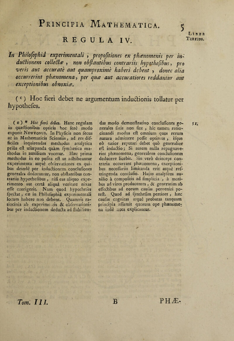REGULA IV. In Philojbphid experimentali , proportiones ex phaenomenis per in- dutiionem colletice , non oh flantibus contrariis hypothefihus, pro veris aut accurate aut quamproxime haberi debent , donec alia occurrerint phaenomena, per quae aut accuratiores reddantur aut exceptionibus obnoxiae. (c) Hoc fieri debet ne argumentum indu&ionis tollatur per hypothefes. ( e ) * Hoc fieri debet. Hanc regulam in quaeltionibus opticis hoc fere modo exponit Newtonus. In Phylleis non fecus ac in Mathematicis Scientiis , ad res dif¬ ficiles inquirendas methodus analytica prius eft ufurpanda quam fynthetica ma- thodus in auxilium vocetur. Haec prima methodus in eo polita elt ut adhibeantur experimenta atque obfervadones ex qui¬ bus deindd per indudionem concluliones generales deducantur, non ©bftantibus con¬ trariis hypothelibus , nili eas aliquo expe¬ rimento aut certjl aliqud veritate nixas ede contigerit. Nam quod hypothefes fpedat, ese in Philofophia experimentali locum habere non debent. Quamvis ra¬ tiocinia ab experimentis & obfervationi- bus per indudionem deduda ad (labHien- das modo demonftrativo concluliones ge*- nerales fatis non fint , hic tamen ratio¬ cinandi modus eft omnium quos rerum natura admittere pollit optimus , iique eo tutior reputari debet quo generalior ell indudio 5 Si autem nulla repugnave¬ rint phsenomena, generalem conclulionem deducere licebit. Sin vero deinceps con¬ traria occurrant phaenomena, exceptioni¬ bus necelfariis limitanda erit atque refi* tringenda conclulio. Hujus analyfeos au¬ xilio a compolitis ad fimplicia , a moti¬ bus ad vires producentes, 6c generarim ab effedibus ad eorum caufas perveniri po- teft. Quod ad lynthelim pertinet, hsec caufas cognitas atqud probatas tanquam principia afflimit quorum ope phaenome¬ na inde nota explicantur. Liber Tertios. Tom. 111. B PHiEr