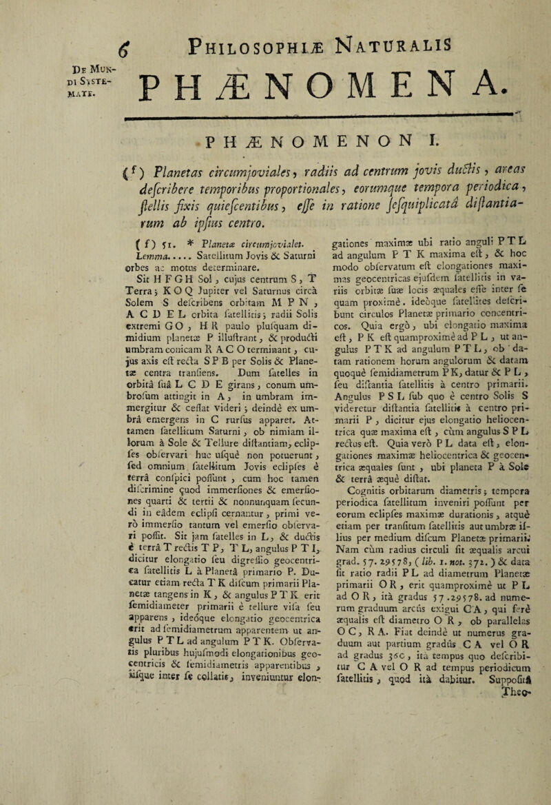 di SvSTE- MATE. Philosophia Naturalis PMNOMEN A. PHAENOMENON I. { f ) Planetas circumjoviales > radiis ad centrum jovis dubiis, areas describere temporibus proportionales, eorumquc tempora periodica, jlellis fixis quiefcentibus > ejfe in ratione Jefquiplicatd di[lantia¬ rum ab ipfms centro. ( f) fi. * Planeta circumjovialet. Lemma..... Satellitum Jovis Sc Saturni orbes ac motus determinare. Sit HFGH So!, cujus centrum S > T Terraj KOQ Jupiter vel Saturnus circa Solem S deferibens orbitam M P N , A C D E L orbita fatellitis j radii Solis extremi GO , H R paulo plulquam di¬ midium pia net te P illuftrant, Sc produdH umbram conicam R ACO terminant, cu¬ jus axis eft refta S P B per Solis & Plane¬ tae centra tranftens. Dum fatelles in orbita fua L C D E girans, conum uni- brofum attingit in A, in umbram im¬ mergitur Sc ceflat videri; deinde ex um¬ bra emergens in C rurfus apparet. At¬ tamen fatellitum Saturni, ob nimiam il¬ lorum a Sole Sc Tellure diltantiam, eclip- fes obfervari huc ufqud non potuerunt, fed omnium fateliitum Jovis ecliples e terra confpici poliunt , cum hoc tamen dilcrimine quod immerfiones 8c emerfio- nes quarti Sc tertii & nonnunquam fecun¬ di in eadem eclipfi cernantur, primi ve¬ ro immerllo tantum vel emerlio oblerva¬ ri pofiit. Sit jam fatelles in L, Sc dudfis * terra T redtis T P, T L, angulus P T I, dicitur elongatio feu digreifio geocentri- ca fatellitis L a Planeta primario P. Du¬ catur etiam redla T K dilcum primarii Pla¬ netae tangens in IC > & angulus P T K erit femidiameter primarii e tellure vila feu apparens , ideoque elongatio geocentrica «rit ad femidiametrum apparentem ut an¬ gulus P T L ad angulum P T K. Obferva- tis plurious hujufmodi elongationibus geo- centricis Sc lemidiarnetris apparentibus 3 «fque inter fe coilatis ^ inveniuntur elon¬ gationes maximae ubi ratio anguli P T L ad angulum P T K maxima eft, & hoc modo obfervatum effc elongationes maxi¬ mas geocentricas ejufdern fatellitis in va¬ riis orbitte fuas locis squales elfe inter fe quam proxtmd. ideoque fatellites delcri- bunt circulos Planetae primario concentri¬ cos. Quia ergo, ubi elongatio maxima eft, P K eft quamproximt^ ad P L } ut an¬ gulus P T K ad angulum PTL, ob da¬ tam rationem horum angulorum Sc datam quoque femidiametrum PK., datur & PL> feu diftantia fatellitis a centro primarii. Angulus P S L fub quo e centro Solis S videretur diftantia fatellitk a centro pri¬ marii P , dicitur ejus elongatio heliocen- trica quae maxima eft, cum angulus S P L redJus eft. Quia vero P L data eft, elon¬ gationes maximae heliocentrica & geocen¬ trica aequales fvmt , ubi planeta P a Sole Sc terra aeque diftat. Cognitis orbitarum diametris j tempera periodica fatellitum inveniri poliunt per eorum eclipfes maximae durationis > atqu& etiam per tranfitum fatellitis aut umbrae il¬ lius per medium difeum Planetae primarii» Nam cum radius circuli fit aequalis arcui grad. 57. 29578; ( Ub. 1. not. §72. ) Sc data lit ratio radii P L ad diametrum Planetae primarii OR, erit quamproxime ut P D ad OR, ita gradus 57 .29578. ad nume¬ rum graduum arcus exigui CA, qui ferd aqualis eft diametro O R, ob parallelas OC, R A. Fiat deinde ut numerus gra¬ duum aut partium gradus C A vel O R ad gradus 3AC , ita tempus quo deferibi- tur C A vel O R ad tempus periodicum fatellitis ; quod it^ dabitur. Suppofiti yheo-
