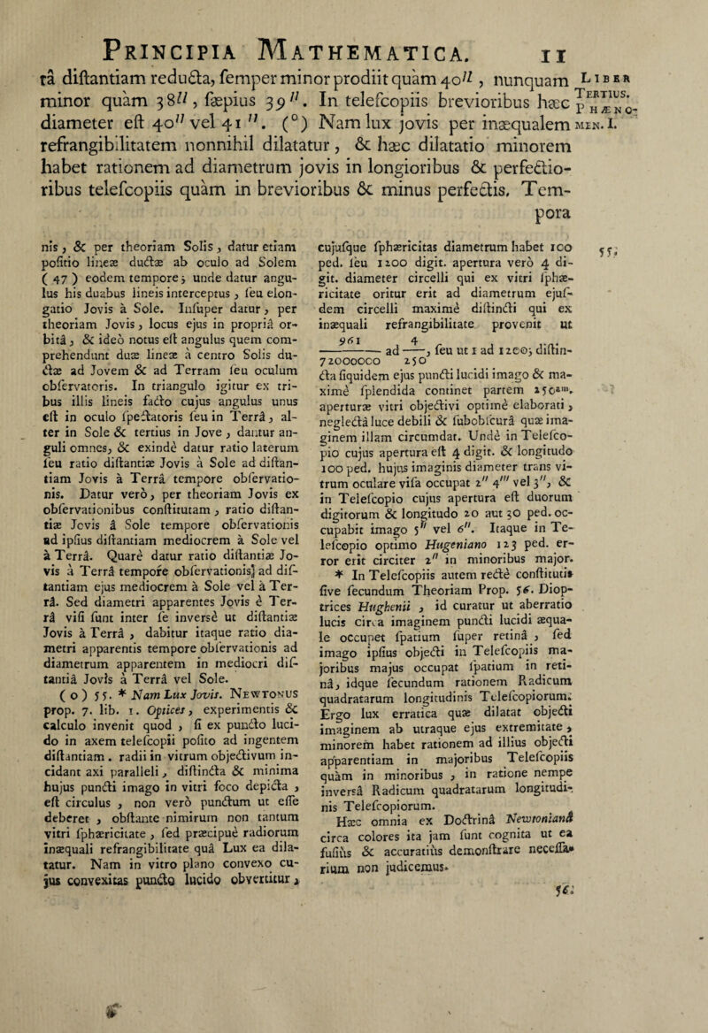 ra diftantiam redu£ta, femper minor prodiit quam 40^ , nunquam minor quam 38^, faspius 3p/7. In telefcopiis brevioribus haec diameter eft 4o/; vel 41 11. (°) Nam lux jovis per inaequalem refrangibllitatem nonnihil dilatatur , & haec dilatatio minorem habet rationem ad diametrum jovis in longioribus &c perfectio¬ ribus telefcopiis quam in brevioribus 6c minus perfectis. Tem¬ pora Libbr Tertius. P HjEKC- MEN. I. nis , & per theoriam Solis , datur etiam pofitio lineas dudae ab ocuio ad Solem ( 47 ) eodem tempore > unde datur angu¬ lus his duabus lineis interceptus , feu elon¬ gatio Jovis a Sole. Infuper datur, per theoriam Jovis, locus ejus in propria or¬ biti , &C ideo notus eft angulus quem com¬ prehendunt duse lineae a centro Solis du- d$ ad Jovem & ad Terram leu oculum cbfervateris. In triangulo igitur ex tri¬ bus illis lineis fado cujus angulus unus ell in oculo fpedatoris feu in Terr2, al¬ ter in Sole & tertius in Jove , dantur an¬ guli omnes, & exinde datur ratio laterum feu ratio diftantiae Jovis a Sole ad diftan¬ tiam Jovis a Terra tempore obfervatio- nis. Datur vero, per theoriam Jovis ex obfervationibus conftitutam , ratio diftan- tiae Jcvis i Sole tempore obfervationis ad ipfius diftantiam mediocrem a Sole vel a Terril. Quare datur ratio diftantije Jo¬ vis a Terr3 tempore obfervationis] ad dif¬ tantiam ejus mediocrem a Sole vel aTer- rl. Sed diametri apparentes Jovis £ Ter- ri vifi funt inter fe inversi ut diftantise Jovis a Terra , dabitur itaque ratio dia¬ metri apparentis tempore obfervationis ad diametrum apparentem in mediocri dif- tantis Jovis a Terra vel Sole. (o) 55. * N am Lux Jovis. Newtonus prop. 7. lib. 1. Optices, experimentis & calculo invenit quod , fi ex pundo luci¬ do in axem telefcopii polito ad ingentem diftantiam . radii in vitrum objedivum in¬ cidant axi paralleli, diftinda & minima hujus pundi imago in vitri foco depida , eft circulus , non vero pundum ut efte deberet , obftante nimirum non tantum vitri fpbasriciiate , fed prascipue radiorum inaequali refrangibilitate qua Lux ea dila¬ tatur. Nam in vitro plano convexo cu¬ jus convexitas pundo lucido obvertitur * cujulque fphaericitas diametrum habet ico ped. feu iioo digit. apertura vero 4 di- git. diameter circelli qui ex vitri fphae- ricitate oritur erit ad diametrum ejuf- dem circelli maxime diftindi qui ex inasquali refrangibilitate provenit ut ---ad——, feu ut 1 ad i2eo> diftin- 72000000 250 da fiquidem ejus pundi lucidi imago & ma¬ xime fpiendida continet partem »50*m» aperturae vitri cbjedivi optime elaborati, negleda luce debili & fubobfcura quae ima¬ ginem illam circumdat. Unde in Telefco- pio cujus apertura eft 4 digit. & longitudo 100 ped. hujus imaginis diameter trans vi¬ trum oculare vifa occupat z 4' vel 3, Sc in Telefcopio cujus apertura eft duorum digitorum & longitudo zo aut 30 ped. oc¬ cupabit imago y' vel 6. Itaque in Te¬ lefcopio optimo Hugeniano 123 ped. er¬ ror erit circiter zn in minoribus major. * In Telefcopiis autem rede conftituti» five fecundum Theoriam Prop. 5^. Diop- trices Hughenii , id curatur ut aberratio lucis cir«.a imaginem pundi lucidi aequa¬ le occupet fpatium fuper retina , fed imago ipfius objedi in Telefcopiis ma¬ joribus majus occupat lpatium in reti- nd, idque fecundum rationem Radicum, quadratarum longitudinis Telefcopiorum.’ Ergo lux erratica quae dilatat objedi imaginem ab utraque ejus extremitate, minorem habet rationem ad illius objedi ap'parentiam in majoribus Telefcopiis quam in minoribus , in ratione nempe inversi Radicum quadratarum longitudi¬ nis Telefcopiorum. Hatc omnia ex Dodrind NewtonianA circa colores ita jam fune cognita ut ea fufius & accuratius demonftrare necefia* rium non judicemus* 1*i