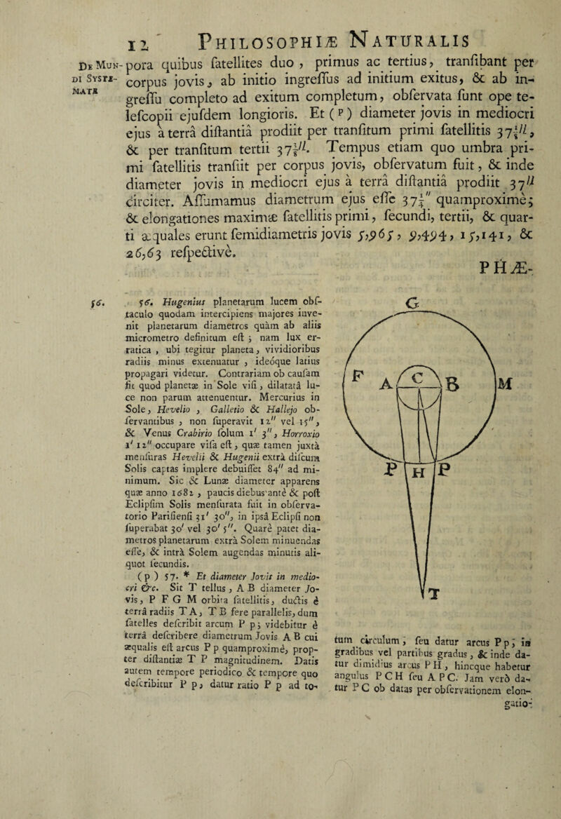DEMuN-pora quibus fatellites duo, primus ac tertius, tranfibant per di Svsrf- corpUS joyisj ab initio ingreffus ad initium exitus, & ab in- grelTu completo ad exitum completum, obfervata funt ope te- lefcopii ejufdem longioris. Et ( p ) diameter jovis in mediocri ejus a terra diftantia prodiit per tranfitum primi fatellitis 37\H9 & per tranfitum tertii 37Tempus etiam quo umbra pri¬ mi fatellitis tranfiit per corpus jovis, obfervatum fuit, & inde diameter jovis in mediocri ejus a terra diftantia prodiit 37^ circiter. Adamamus diametrum ejus ede 37J quamproxime; & elongationes maxirnte fatellitis primi, fecundi, tertii, 6c quar¬ ti xquales erunt femidiametris jovis ^,4^4, 17,141, & 26,63 refpe£tive. PH^ fd. y<r. Hugeniui planetarum lucem obf- taculo quodam intercipiens majores inve¬ nit planetarum diametros quam ab aliis micrometro definitum eft ; nam lux er¬ ratica , ubi tegitur planeta , vividioribus radiis minus extenuatur , ideoque latius propagari videtur. Contrariam ob caufam fit quod planetae in Sole vili, dilatata lu¬ ce non parum attenuentur. Mercurius in Sole, Hevelio , Galletio 6c Hallejo ob- fervantibus , non foperavit iz vel hj , & Venus Crabirio folum i' 3, Horroxio i' iz occupare vifa eft, quae tamen juxta menfuras Hevelii & Hugenii extra difcura Solis captas implere debuilfet 84 ad mi¬ nimum. Sic & Lunae diameter apparens quae anno I<s8i , paucis diebus'ante & poli Ecliplim Solis menfurata fuit in obferva- torio Parilienli 2,1' 30, in ipsd Eclipfi non fuperabat 30' vel 30' j. Quare patet dia¬ metros planetarum extra Solem minuendas efie, & intra Solem augendas minutis ali¬ quot fecundis. ( P ) 5 7* * Et diameter Jovii in medio¬ cri &c. Sit T tellus, AB diameter Jo¬ vis , P F G M orbira fatellitis, ducffis d terra radiis TA, TB fere parallelis, dum fatelles defcribit arcum P p; videbitur d terra defcribere diametrum Jovis A B cui aequalis elt arcus Pp quamproxime, prop¬ ter diftantias T P magnitudinem. Datis autem tempore periodico Sc tempore quo defcribitur P p, datur ratio P p ad to- o tum circulum , feu datur arcus P p i ia gradibus vel partibus gradus, & inde da¬ tur dimidius arcus P H, hincque habetur angulus P C H feu A P C. Jam verd da¬ tur .:J C ob datas per obfcrvationem elon¬ gatio-