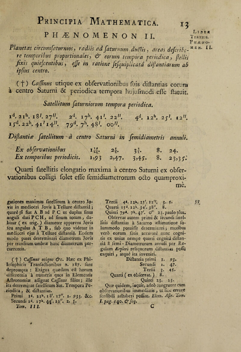 PHAENOMENON II. Planetas circumfatur mos-, radiis ad fatur mm duflis, areas defiribe- re temporibus proportionales, & eorum tempora periodica, pellis fixis qui e fi entibus, ejje in ratione fefquiplicatd dijlantiarum ab ipfius centro. Liber Tertius. P H y£ N O- MEN. II. (t) Caffmus utique ex obfervationibus fuis diftantias eorum a centro Saturni 6c periodica tempora hujufmodi efie ftatuit. Satellitum faturniorum tempora periodica. I^. 2I*\ 18^.27^. 2d. 17^. 41*. 2211. 4d. I2h. 2jf I2!l. iyd. 22h. 4i;i4//. 75>d. 7h. 48^ 00^. Dif antice fiatellitum d centro Saturni in femidiametris annuli. Ex obfervationibus i~. 2{. 3-. 8. 24. Ex temporibus periodicis. 1,93 2,47. 3?4y. 8. 23,35*; Quarti fatellitis elongatio maxima a centro Saturni ex obfer¬ vationibus colligi folet efle femidiametrorum otio quamproxi- me. gationes maximas fatellitum a centro Jo¬ vis in mediocri Jovis a Tellure diftantia > quar£ jfi fiat A B ad P C ut duplus finus anguli dati PCH, ad linum totum, da¬ bitur ( ex trig. ) diameter apparens Jovis feu angulus A T B , fub quo videtur in mediocri ejus a Tellure diftantia. Eodem modo patet determinari diametrum Jovis per tranfitum umbrae hanc diametrum per¬ currentis. ( f ) Caffmus utique &c. Haec ex Phi- lofophicis Tranfadionibus n. 187. funt deprompta : Exigua quaedam eft horum differentia a numeris quos in Elementis Allronomiae allignat Caffmus filius j ille ita determinat fatellitum Sat. Tempora Pe¬ riodica , 8c diftantias. Primi id. 2ih. 1 8'. 17. 1. 933. &c. Secundi 2«h 171». 44'. 22. 2. J. Totn. III. Tertii 4*. 12*. 25'. i2/;. 3. f. 57 Quarti 15a. 22*. 34'. 38. 8. Quinti 7»>. 47'. o 23. paulo plus. Oblervat autem primi & fecundi fatel¬ litis diftantias a Saturno aeftimatione fo- lummodo potuifte determinari i motibus vero eorum fatis accurate nunc cogni¬ tis ex unius nempe quarti cognita diftan¬ tia 8 femi - Diametrorum annuli per Re¬ gulam Kepleri reliquorum diftantias pofiij exquiri , atque ita inveniri. Diftantia primi 1. 93» Secundi 2. 47. Tertii 3. 4 5* Quarti ( ex obfervat. ) 8. Quinti 23. 23. Quce quidem, inquit, aded congruunt cum obfervationibus immediatis, ut fine errore fenfibili adhiberi polfint. Ekm. d(lr. Terti» I. pag. <140. &feq. G