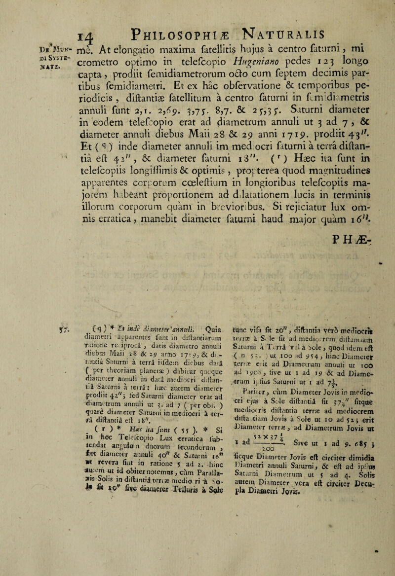 ^ate. Di*Mvn- At elongatio maxima fatellitis hujus a centro faturni, mi DiSviia- crometro optimo in telefcopio Hu^eniano pedes 123 longo capta, prodiit femidiametrorum o£fc> cum feptem decimis par¬ tibus femidiametri. Et ex hac obfervatione & temporibus pe¬ riodicis , diftantiae fatellitum a centro faturni in fcm diametris annuli funt 2,t. 2,69. 3,75”. 8,7. & 2 7,3 5*. Saturni diameter in eodem telef:opio erat ad diametrum annuli ut 3 ad 7 , 6c diameter annuli diebus Maii 28 29 anni 1715?. prodiit 4311 • Et ( s ) inde diameter annuli im med ocri faturni a terra diftan- tia eft 4, &c diameter faturni i3M. (r) Haec ka funt in telefcopiis longidimis optimis, propterea quod magnitudines apparentes corporum cceleftium in longioribus telefcopiis ma¬ jorem habeant proportionem ad ddatationem lucis in terminis illorum corporum quam in brevioribus. Si rejiciatur lux om¬ nis erratica ? manebit diameter faturni haud major quam 1 PH;E- 57. (4 ) * Ei inde diameter'annuli. Quia diametri apparentes funt in dillantiarum ratione re. iprocd , datis diametro annuli diebus Maii 28 & 29 a rho 17’ 9. & do- Mntia Saturni a terra iifde;n diebus dari f_per theoriam planetae) dabitur qucque diameter annuli in data mediocri diftan- tii Saturni a teira: haec autem diameter prodiit 42^ j led Saturni diameter erat ad diametrum annuli ut ?. ad 7 ( per obi. ) quarti diameter Saturni in mediocri a ter¬ ra diftantil elt 18. ( r ) * Hac ita funt ( 5 j ). * Si in hoc Teielcopio Lux erratica lub- iendat anguiu n duorum lecundorum > iet diameter annuli 40 & Saturni i6fl vt revera fint in ratione j ad 2. hinc aurem ut id obiter notemus, cum Paralla- atis Solis in diftantil terrae medio ri -a 'o- 1« fis io* live diameter Telluris a Sole tunc vifa fit 20, difhntia vero medlocrtt teirae a S.-le fit ad mediocrem dtllanuath Saturni A T.rrI v d a Sole , quod idem eft: ( n st. ut 100 id 9 5 4 ) hinc Diameter terrae et it ad Diametrum annuli ut 100 ad 1908, live ut 1 ad 19 & ad Diame¬ trum iplius Saturni ut 1 ad 7^, f ari ter , cum Diameter Jovis in medio¬ cri ejus a Sole diftantil fit 17fitque medioers diftantia terrae ad mediocrem difta .tiam Jovis a Sole ut 10 ad 52 j erit Diameter terne , ad Diametrum Jovis ut 1 ad--X 200 Sive ut 1 ad 9. 685 j ficque Diameter Jovis efl circiter dimidia Diametri annuli Saturni, & eft ad ipfivra Saturni Diametrum ut s ad 4. Solis autem Diameter vera eft circiter Decu¬ pla Diametri Jovis.