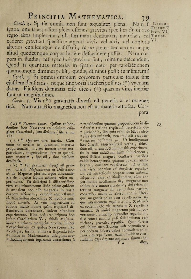 Corol. 3. Spatia omnia non funt sequ aliter plena. Nam fi LTBtR„ fpatia omi ia a-quditcr plena efflent, gravitas fpec ( ca f nici <\ 'AyL regio aeris impleretur, ob fu irruam denikatim materiae, rui t h e ©r. cederet gravitati fpecificse argenti vivi, ve! auri, vel corporis^1, alterius cujufcunque denfifflmi; & propterea nec anvm neque aliud cuodcunque corpus in aere defcendere pcffet. N;m cor¬ pora in fluidis, nili fpecifice graviora fint, minime defcendunt. Quod fi quantitas materiae in fpatio dato per rarefadtionem quamcunque diminui pofflt, quidni diminui poflit in infinitum ? Corol. 4. Si omnes omnium corporum particulae folidse fint ejufdem denfitatis , neque fine poris rarefieri pofflnt, (z) vacuum datur. Ejufdem denfitatis elTe dico, (a) quarum vires inertiae funt ut magnitudines, Corol. 5*. Vis (b) gravitatis diverfi efl generis a vi magne-; tica. Nam attra&io magnetica ncn efl ut materia attrada. Cor¬ pora ( z) * Vacuum datur. Quibus refpon- fionibus hoc New toni ratiocinium effu¬ giant Cartefiani, jam diximus ( lib. 2. nu. 187. ( a ) * Qitarum viret inertia. Cum enim vis inertia fit quantitati materiae proportionalis, fi vires inertias funt ut ma¬ gnitudines, magnitudines funi ut quanti¬ tates materiae , hcc eft , funt ejufdem denfitatis. ( b ) * Vis gravitatis diverfi ejl gene- Vis. Clariff. Mufchenbroek in Diiiertatio- ne de Magnete plurima atque accuratifli- ma de hujulce lapidis actione refert ex¬ perimenta. Ex defcripta a diligeritilfimo viro experimentorum ferie palam quidem fit requalem non effe magnetis in varia corpora adienem , eamque tempeftatum viciflitudinibus obnoxiam, & modo remitti modo intendi. At vim magneticam in ratione multo minori quam triplicati di- ftantiarum decrefcere, eadem offendunt experimenta. Hinc poff iranferiptum hoc ipfmn Corollarium V. , fubdit Mufchen¬ broek : « utinam memoriae prodita fUiffent * experimenta ex quibus Newtonus haec * collegit i forfitan enirn vir rtupendae fub- * tilitatis in Mathematicis difciplinis me- u thodura, invenit feparandi attractiones ii « repulfionibus quarum proportionem in di- «ftantiae ratione triplicata decrefcere de- « prehendit, fed quia nihil de h&c re ulte- « rius determinavit, nec ampledi ejus fen- « tentiam poffumus. ». Ut intelhgantur haec Clariff. Mufchenbrokii verba , lcien- dum eft, virum dodlffimumfuis experimen¬ tis in eam indudum fuiffe fufpicionem > quod fcilicet magnes conffaret partibus valde heterogeneis, quarum quaedam attra¬ herent, quaedam repellerent, ita ut duae illae vires oppofitae vel fimplicis repuifio- nis vel attractionis proportionem turbent. Idque non caret venfimilitudine, cum ex¬ perimentis notiffimum lit, magnetes non folum fele mutuo attrahere, ;ed etiam al¬ terutro magnete in contrariam partem converfo, unum ab altero repelli. Uter¬ que magnetis polus vim repellentem at¬ que attrahentem aeque offendit, 3c idcirco ex eodem polo vis attrahens £c repellens emanat. Si amici magnetum poli ubi ob¬ vertantur, attradio praepollet repulfioni , fi e contra inimici poli fete invicem ret- piciant, praevalet repulfio. Quamobret» qui folam attradionem vult cognofcere ; peripedam habere debet eorumdem polo¬ rum vim repulfivam, eamque addere vi at¬ trahenti experimento cognitas, fumma m- y 2 dicae