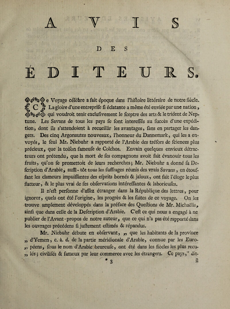 DES É D I T E U R e Voyage célèbre a fait époque dans l’hiftoire littéraire de notre fiècîe. ^ C J? La gloire d’une entreprife fi éclatante a même été enviée par une nation > qui voudroit tenir exclufivement le fceptre des arts & le trident de Nep¬ tune. Les Savans de tous les pays fe font intereffés au fuccès d’une expédi¬ tion, dont ils s’attendoient à recueillir les avantages, fans en partager les dan¬ gers. Des cinq Argonautes nouveaux, l’honneur du Dannemark, qui les a en¬ voyés , le feul Mr. Niebuhr a rapporté de l’Arabie des tréfors de fciences plus précieux, que la toifon fameufe de Colchos. En vain quelques envieux détrac¬ teurs ont prétendu, que la mort de fes compagnons avoit fait évanouir tous les fruits, qu’on fe promettoit de leurs recherches ; Mr. Niebuhr a donné fa De- fcription d’Arabie, aufïï- tôt tous les fuffrages réunis des vrais Savans, en étouf¬ fant les clameurs impuiffantes des efprits bornés & jaloux, ont fait l’éloge le plus flatteur, & le plus vrai de fes obfervations intéreffantes & laborieufes. Il n’efî: perfonne d’affez étranger dans la République des lettres, pour ignorer, quels ont été l’origine, les progrès & les fuites de ce voyage. On les trouve amplement développés dans la préface des Queftions de Mr. Michaelis, ainfi que dans celle de la Defeription d’Arabie. C’eft ce qui nous a engagé à ne publier de l’Avant - propos de notre auteur, que ce qui n’a pas été rapporté dans les ouvrages précédens fi juflement eftimés & répandus. Mr. Niebuhr débute en obfervant, ,, que les habitants de la province „ d’Yemen, c. à. d. de la partie méridionale d’Arabie, connue par les Euro- ,, péens, fous le nom d’Arabie Leureufe, ont été dans les fiècles les plus recu- „ lés; civilifés & fameux par leur commerce avec les étrangers. Ce pays,” dit- * a a