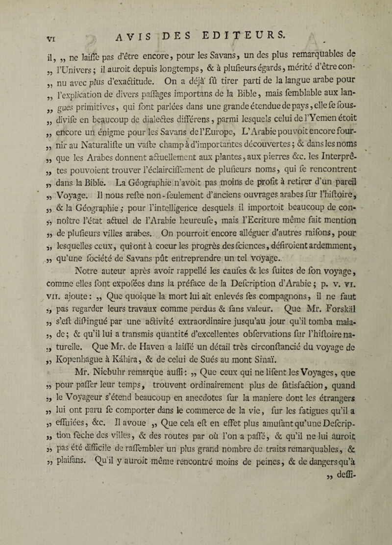 il, „ ne laiffe pas d’être encore, pour les Savans, un des plus remarquables de „ l’Univers; il auroit depuis longtemps, & à plufieurségards, mérité d’êtrecon- „ nu avec plus d’exa&itude. On a déjà' fû tirer parti de la langue arabe pour „ l’explication de divers paffages importans de la Bible, mais femblable aux lan- gacs primitives, qui font parlées dans une grande étendue de pays, elle feious- „ divife en beaucoup de dialeéles différens, parmi lesquels celui de l’Yemenétoit „ encore un énigme pour les Savans de l’Europe, L’Arabie pou voit encore four- „ nir au Naturalise un vafte champ à d’importantes découvertes; & dans les noms „ que les Arabes donnent actuellement aux plantes,aux pierres &c. les Interprê- „ tes pouvoient trouver l’éclaircilfement de plufieurs noms, qui fe rencontrent dans la Bible. La Géographie.îfavoit pas moins de profit à retirer d'un pareil „ Voyage. Il nous refte non-feulement d’anciens ouvrages arabes fur l’hiftoire, „ & la Géographie ,* pour l’intelligence desquels il importoit beaucoup de con- „ noître l’état aêluel de l’Arabie heureufe, mais l’Ecriture même fait mention „ de plufieurs villes arabes. On pourroit encore alléguer d’autres raifons, pour „ lesquelles ceux, qui ont à coeur les progrès des fciences, défiroient ardemment, „ qu’une fociété de Savans pût entreprendre un tel voyage. Notre auteur après avoir rappellé les caufes & les fuites de fon voyage, comme elles font expofées dans la préface de la Defcription d’Arabie ; p. v. vi. vu. ajoute : „ Que quoique la mort lui ait enlevés fes compagnons, il ne faut „ pas regarder leurs travaux comme perdus & fans valeur. Que Mr. Forskàl „ s’eft diftingué par une a&ivité extraordinaire jusqu’au jour qu’il tomba mala- j, de ; & qu’il lui a transmis quantité d’excellentes obfervations fur l’hiftoire na- turelle. Que Mr. de Haven a lailfé un détail très circonftancié du voyage de ,, Kopenhague à Kâhira, & de celui de Sués au mont Sinaï. Mr. Niebuhr remarque aufli: ,, Que ceux qui ne lifent les Voyages, que „ pour paffer leur temps, trouvent ordinairement plus de fatisfaclion, quand „ le Voyageur s’étend beaucoup en anecdotes fur la maniéré dont les étrangers ,, lui ont paru fe comporter dans le commerce de la vie, fur les fatigues qu’il a „ effuiées, &c. Il avoue ,, Que cela effc en effet plus amufant qu’une Defcrip- „ tion fèche des villes, & des routes par où fon a paffé, & qu’il ne lui auroit „ pas été difficile deraffembler un plus grand nombre de traits remarquables, & „ plaifans. Qu’il y auroit même rencontré moins de peines, & de dangers qu’à „ delfi-