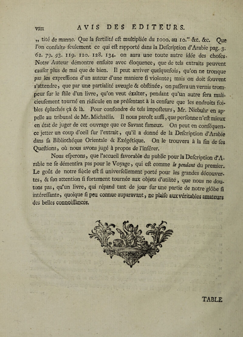 VÎIl „ tité de manne. Que la fertilité eft multipliée du 1000. au ro.” &c. &c. Que l’on confulte feulement ce qui eft rapporté dans la Defcription d’Arabie pag. 3. 62. 79. 93. 119. 120. 128. 134. on aura une toute autre idée des chofes* Notre Auteur démontre enfuite avec éloquence, que de tels extraits peuvent caufer plus de mal que de bien. Il peut arriver quelquefois, qu’on ne tronque pas les exprellîons d’un auteur d’une maniéré fi violente ; mais on doit fouvent s’attendre, que par une partialité aveugle & obftinée, on paflera un vernis trom¬ peur fur le ftile d’un livre, qu’on veut éxalter, pendant qu’un autre fera mali- . cieufement tourné en ridicule en ne préfentant à la cenfure que les endroits foi- bîes épluchés çà & là. Pour confondre de tels impofteurs, Mr. Niebulir en ap¬ pelle au tribunal de Mr. Michaelis. Il nous paroît aufii, que perfonne n’eft mieux en état de juger de cet ouvrage que ce Savant fameux. On peut en conféquen- ce jetter un coup d’oeil fur l’extrait, qu’il a donné de la Defcription d’Arabie dans fa Bibliothèque Orientale & Exégétique. On le trouvera à la fin de fes Queftions, où nous avons jugé à propos de l’inférer. Nous efperons, que l’accueil favorable du public pour la Defcription d’A¬ rabie ne fe démentira pas pour le Voyage, qui eft comme U pendant du premier. Le goût de notre fiècle eft fi univerfellement porté pour les grandes découver¬ tes, & fon attention fi fortement tournée aux objets d’utilité, que nous ne dou¬ tons pas, qu'un livre, qui répand tant de jour fur une partie de notre globe fi intéreflante, quoique fi peu connue auparavant, ne plaife aux véritables amateurs des belles connoiflances.