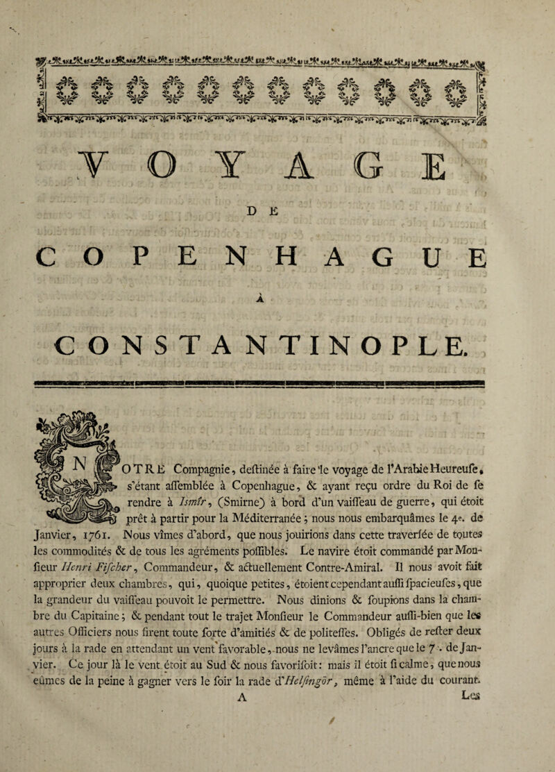mjfc-mfl» il «u**t «AtÂMpfc ui#»ju tJ^ .»AV» ^ #% #% #% #% #% I %# %# %# %ê w w %# %# %# .VOYAGE D K COPENH AGUE \ A CONSTANTINOPLE. O T R E Compagnie, deftinée à faire ‘le voyage de l’Arabie Heureufe * s’étant affemblée à Copeuhague, & ayant reçu ordre du Roi de fe rendre à Ismîr, (Smirne) à bord d’un vaiffeau de guerre, qui étoit prêt à partir pour la Méditerranée ; nous nous embarquâmes le 4e. de Janvier, 1761. Nous vîmes d’abord, que nous jouirions dans cette traverlée de toutes les commodités & de tous les agréments poffibles. Le navire étoit commandé par Mon¬ iteur Henri Fifcher, Commandeur, & actuellement Contre-Amiral. Il nous avoit fait approprier deux chambres, qui, quoique petites, étoientcependantauffi fpacieufes,que la grandeur du vaiffeau pouvoit le permettre. Nous dînions & foupions dans la cham¬ bre du Capitaine; & pendant tout le trajet Monfieur le Commandeur aufli-bien que les autres Officiers nous firent toute forte d’amitiés & de politeffes. Obligés de relier deux jours à la rade en attendant un vent'favorable, nous ne levâmes l’ancre que le 7'. de Jan¬ vier. Ce jour là le vent étoit au Sud & nous favorifoit: mais il étoit fi calme, que nous eûmes de la peine à gagner vers le foir la rade CCHelfengôr, même à l’aide du courant. A Les